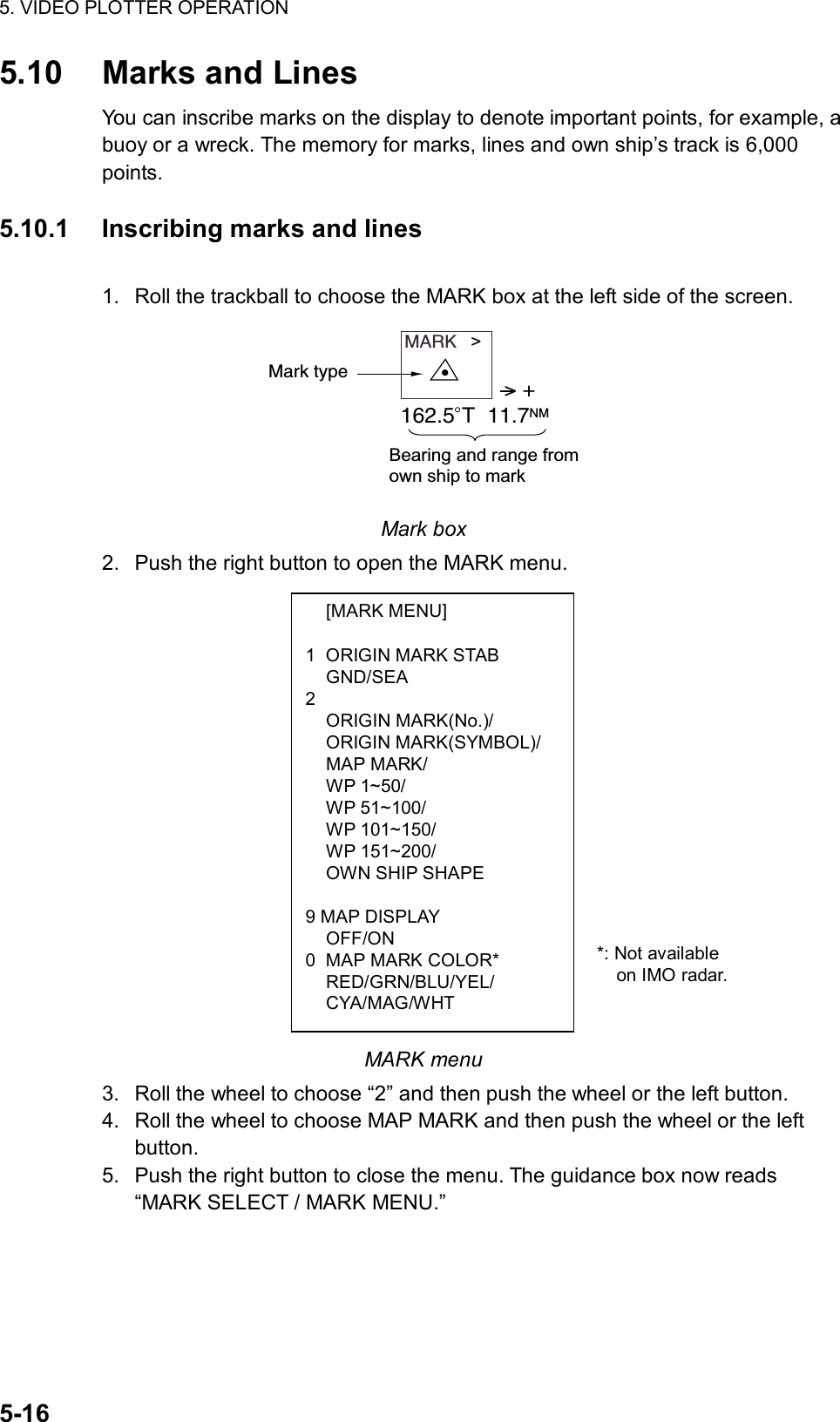 5. VIDEO PLOTTER OPERATION  5-16  [MARK MENU]  1  ORIGIN MARK STAB  GND/SEA 2   ORIGIN MARK(No.)/  ORIGIN MARK(SYMBOL)/  MAP MARK/  WP 1~50/  WP 51~100/  WP 101~150/  WP 151~200/   OWN SHIP SHAPE  9 MAP DISPLAY  OFF/ON 0  MAP MARK COLOR*  RED/GRN/BLU/YEL/  CYA/MAG/WHT 5.10 Marks and Lines You can inscribe marks on the display to denote important points, for example, a buoy or a wreck. The memory for marks, lines and own ship’s track is 6,000 points.  5.10.1  Inscribing marks and lines  1.  Roll the trackball to choose the MARK box at the left side of the screen. MARK   &gt;Mark type &gt; +162.5 T  11.7NMBearing and range fromown ship to mark Mark box 2.  Push the right button to open the MARK menu.                  MARK menu 3.  Roll the wheel to choose “2” and then push the wheel or the left button. 4.  Roll the wheel to choose MAP MARK and then push the wheel or the left button.  5.  Push the right button to close the menu. The guidance box now reads “MARK SELECT / MARK MENU.” *: Not available   on IMO radar. 