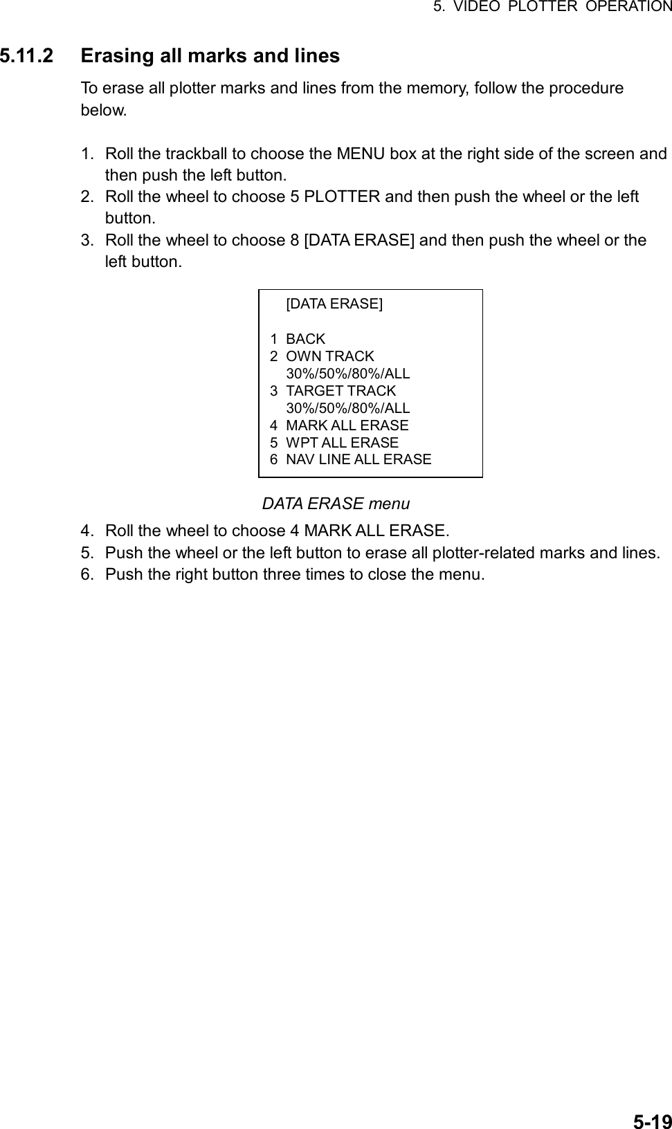 5. VIDEO PLOTTER OPERATION  5-19 [DATA ERASE]  1 BACK 2 OWN TRACK  30%/50%/80%/ALL 3 TARGET TRACK  30%/50%/80%/ALL 4 MARK ALL ERASE 5 WPT ALL ERASE 6  NAV LINE ALL ERASE 5.11.2  Erasing all marks and lines To erase all plotter marks and lines from the memory, follow the procedure below.  1.  Roll the trackball to choose the MENU box at the right side of the screen and then push the left button. 2.  Roll the wheel to choose 5 PLOTTER and then push the wheel or the left button. 3.  Roll the wheel to choose 8 [DATA ERASE] and then push the wheel or the left button.           DATA ERASE menu 4.  Roll the wheel to choose 4 MARK ALL ERASE. 5.  Push the wheel or the left button to erase all plotter-related marks and lines. 6.  Push the right button three times to close the menu.      