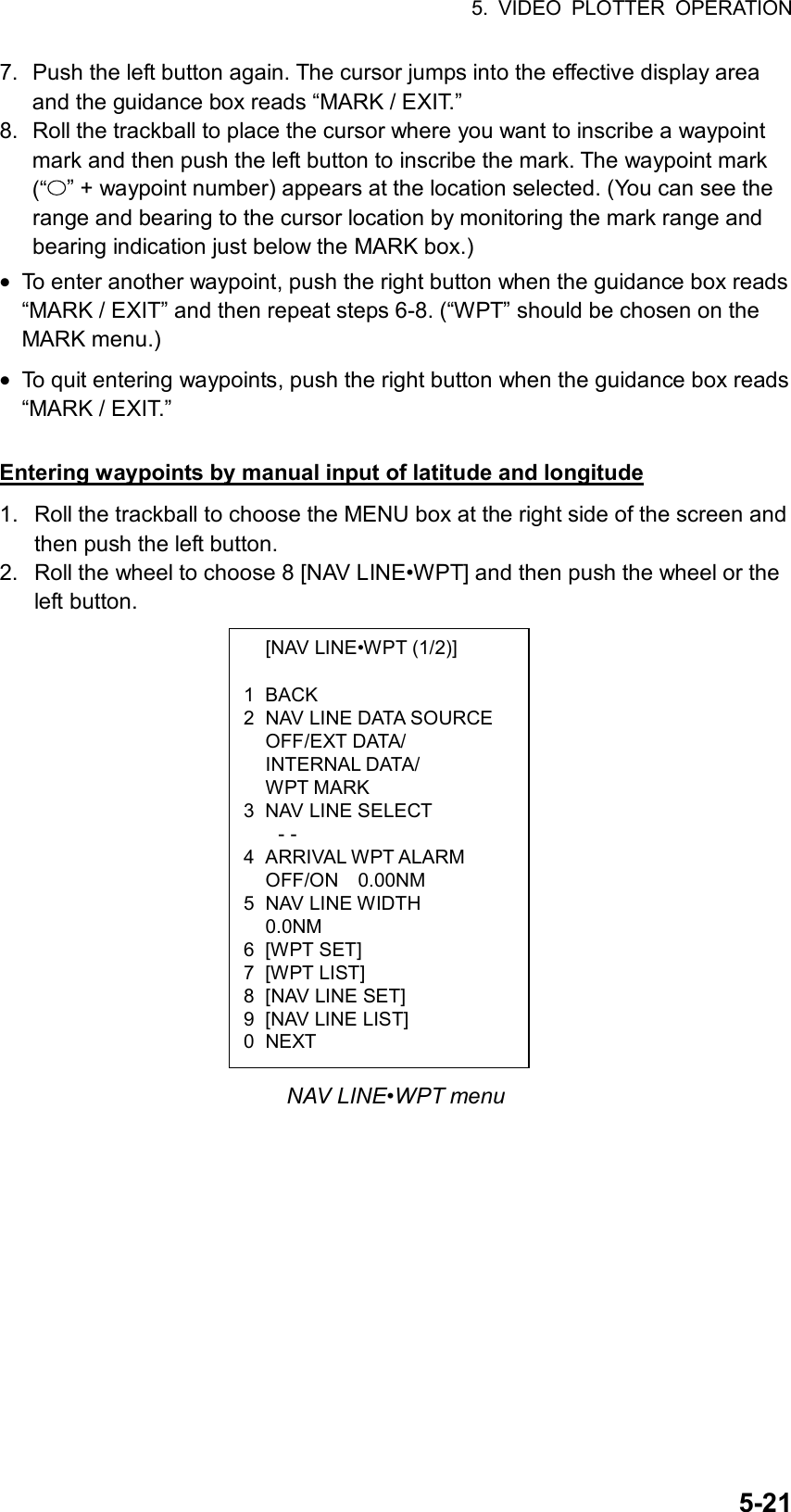 5. VIDEO PLOTTER OPERATION  5-21  [NAV LINE•WPT (1/2)]  1 BACK 2  NAV LINE DATA SOURCE  OFF/EXT DATA/  INTERNAL DATA/  WPT MARK 3  NAV LINE SELECT - - 4 ARRIVAL WPT ALARM   OFF/ON  0.00NM 5 NAV LINE WIDTH  0.0NM 6 [WPT SET] 7 [WPT LIST] 8  [NAV LINE SET] 9  [NAV LINE LIST] 0 NEXT 7.  Push the left button again. The cursor jumps into the effective display area and the guidance box reads “MARK / EXIT.” 8.  Roll the trackball to place the cursor where you want to inscribe a waypoint mark and then push the left button to inscribe the mark. The waypoint mark (“ ” + waypoint number) appears at the location selected. (You can see the range and bearing to the cursor location by monitoring the mark range and bearing indication just below the MARK box.) • To enter another waypoint, push the right button when the guidance box reads “MARK / EXIT” and then repeat steps 6-8. (“WPT” should be chosen on the MARK menu.) • To quit entering waypoints, push the right button when the guidance box reads “MARK / EXIT.”  Entering waypoints by manual input of latitude and longitude 1.  Roll the trackball to choose the MENU box at the right side of the screen and then push the left button. 2.  Roll the wheel to choose 8 [NAV LINE•WPT] and then push the wheel or the left button.                 NAV LINE•WPT menu 