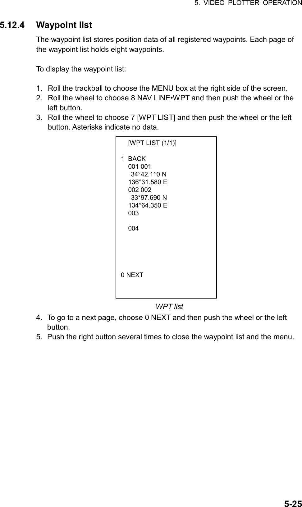 5. VIDEO PLOTTER OPERATION  5-25  [WPT LIST (1/1)]  1 BACK  001 001   34°42.110 N  136°31.580 E  002 002   33°97.690 N  134°64.350 E  003      004         0 NEXT 5.12.4 Waypoint list The waypoint list stores position data of all registered waypoints. Each page of the waypoint list holds eight waypoints.    To display the waypoint list:  1.  Roll the trackball to choose the MENU box at the right side of the screen. 2.  Roll the wheel to choose 8 NAV LINE•WPT and then push the wheel or the left button. 3.  Roll the wheel to choose 7 [WPT LIST] and then push the wheel or the left button. Asterisks indicate no data.                  WPT list 4.  To go to a next page, choose 0 NEXT and then push the wheel or the left button. 5.  Push the right button several times to close the waypoint list and the menu.   