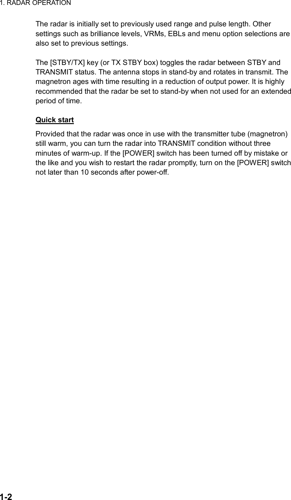 1. RADAR OPERATION  1-2 The radar is initially set to previously used range and pulse length. Other settings such as brilliance levels, VRMs, EBLs and menu option selections are also set to previous settings.    The [STBY/TX] key (or TX STBY box) toggles the radar between STBY and TRANSMIT status. The antenna stops in stand-by and rotates in transmit. The magnetron ages with time resulting in a reduction of output power. It is highly recommended that the radar be set to stand-by when not used for an extended period of time.    Quick start Provided that the radar was once in use with the transmitter tube (magnetron) still warm, you can turn the radar into TRANSMIT condition without three minutes of warm-up. If the [POWER] switch has been turned off by mistake or the like and you wish to restart the radar promptly, turn on the [POWER] switch not later than 10 seconds after power-off. 