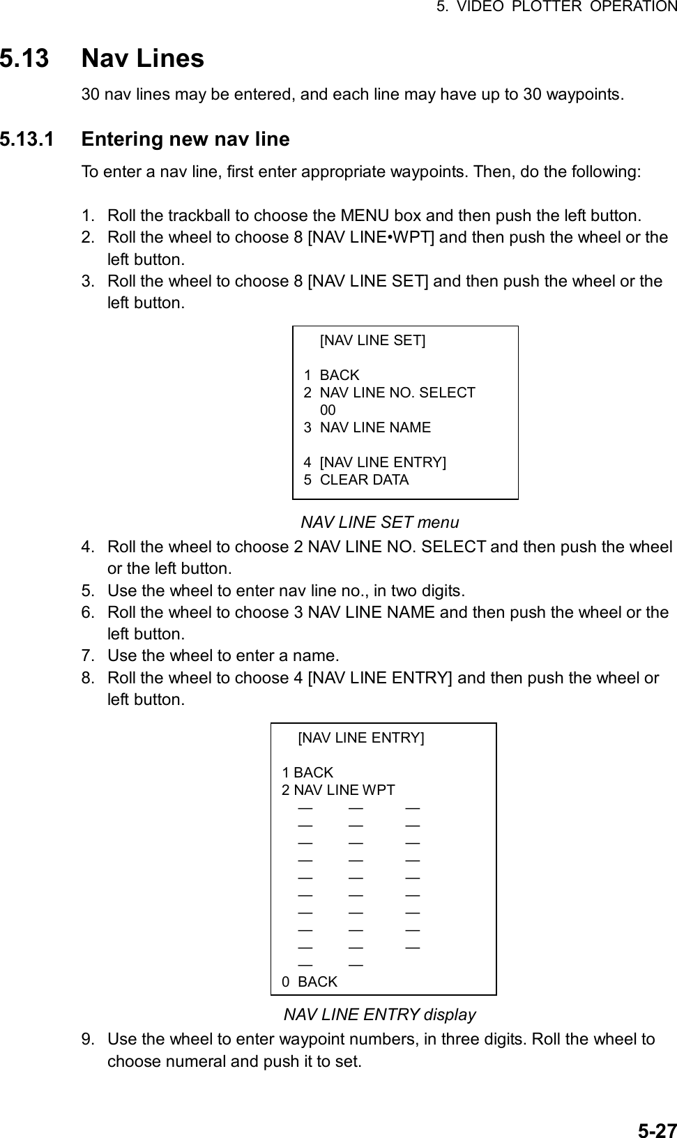 5. VIDEO PLOTTER OPERATION  5-27  [NAV LINE SET]  1 BACK 2  NAV LINE NO. SELECT  00 3  NAV LINE NAME   4  [NAV LINE ENTRY] 5 CLEAR DATA   [NAV LINE ENTRY]  1 BACK 2 NAV LINE WPT  —  —  —  —  —  —  —  —  —  —  —  —  —  —  —  —  —  —  —  —  —  —  —  —  —  —  —  —  —   0 BACK5.13 Nav Lines 30 nav lines may be entered, and each line may have up to 30 waypoints.  5.13.1  Entering new nav line To enter a nav line, first enter appropriate waypoints. Then, do the following:  1.  Roll the trackball to choose the MENU box and then push the left button. 2.  Roll the wheel to choose 8 [NAV LINE•WPT] and then push the wheel or the left button. 3.  Roll the wheel to choose 8 [NAV LINE SET] and then push the wheel or the left button.          NAV LINE SET menu 4.  Roll the wheel to choose 2 NAV LINE NO. SELECT and then push the wheel or the left button. 5.  Use the wheel to enter nav line no., in two digits. 6.  Roll the wheel to choose 3 NAV LINE NAME and then push the wheel or the left button. 7.  Use the wheel to enter a name. 8.  Roll the wheel to choose 4 [NAV LINE ENTRY] and then push the wheel or left button.              NAV LINE ENTRY display 9.  Use the wheel to enter waypoint numbers, in three digits. Roll the wheel to choose numeral and push it to set. 