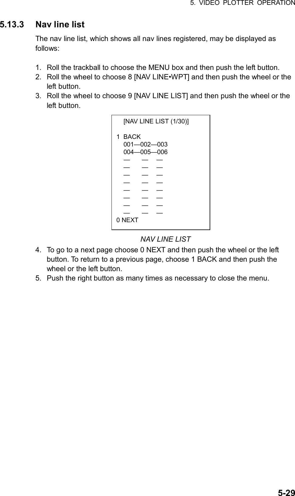 5. VIDEO PLOTTER OPERATION  5-29  [NAV LINE LIST (1/30)]  1 BACK  001—002—003  004—005—006  —  —  —  —  —  —  —  —  —  —  —  —  —  —  —  —  —  —  —  —  —  —  —  — 0 NEXT 5.13.3  Nav line list The nav line list, which shows all nav lines registered, may be displayed as follows:  1.  Roll the trackball to choose the MENU box and then push the left button. 2.  Roll the wheel to choose 8 [NAV LINE•WPT] and then push the wheel or the left button. 3.  Roll the wheel to choose 9 [NAV LINE LIST] and then push the wheel or the left button.              NAV LINE LIST 4.  To go to a next page choose 0 NEXT and then push the wheel or the left button. To return to a previous page, choose 1 BACK and then push the wheel or the left button. 5.  Push the right button as many times as necessary to close the menu.  