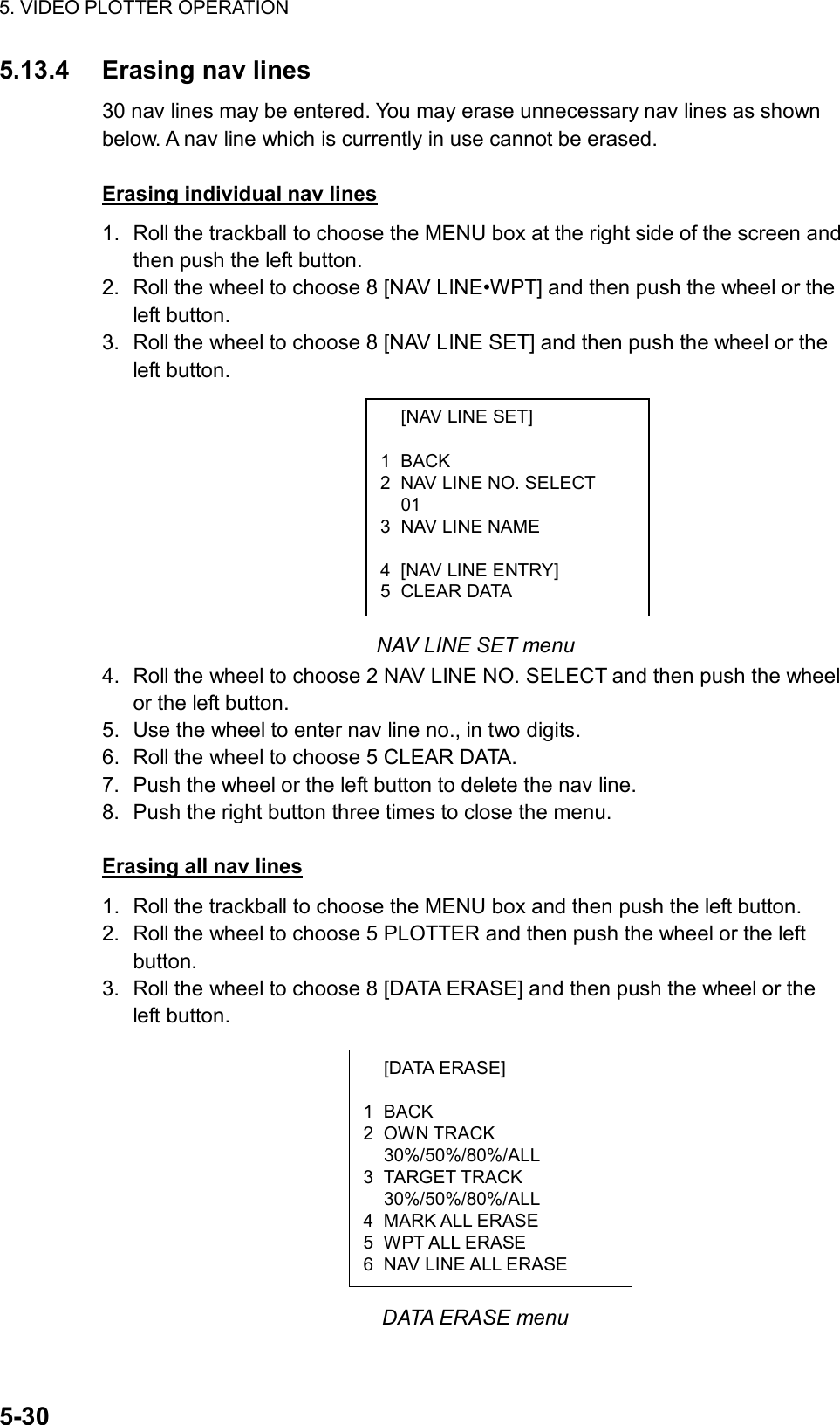 5. VIDEO PLOTTER OPERATION  5-30   [NAV LINE SET]  1 BACK 2  NAV LINE NO. SELECT  01 3  NAV LINE NAME   4  [NAV LINE ENTRY] 5 CLEAR DATA  [DATA ERASE]  1 BACK 2 OWN TRACK  30%/50%/80%/ALL 3 TARGET TRACK  30%/50%/80%/ALL 4 MARK ALL ERASE 5 WPT ALL ERASE 6  NAV LINE ALL ERASE 5.13.4 Erasing nav lines 30 nav lines may be entered. You may erase unnecessary nav lines as shown below. A nav line which is currently in use cannot be erased.  Erasing individual nav lines 1.  Roll the trackball to choose the MENU box at the right side of the screen and then push the left button. 2.  Roll the wheel to choose 8 [NAV LINE•WPT] and then push the wheel or the left button. 3.  Roll the wheel to choose 8 [NAV LINE SET] and then push the wheel or the left button.          NAV LINE SET menu 4.  Roll the wheel to choose 2 NAV LINE NO. SELECT and then push the wheel or the left button. 5.  Use the wheel to enter nav line no., in two digits. 6.  Roll the wheel to choose 5 CLEAR DATA. 7.  Push the wheel or the left button to delete the nav line. 8.  Push the right button three times to close the menu.  Erasing all nav lines 1.  Roll the trackball to choose the MENU box and then push the left button. 2.  Roll the wheel to choose 5 PLOTTER and then push the wheel or the left button. 3.  Roll the wheel to choose 8 [DATA ERASE] and then push the wheel or the left button.            DATA ERASE menu 