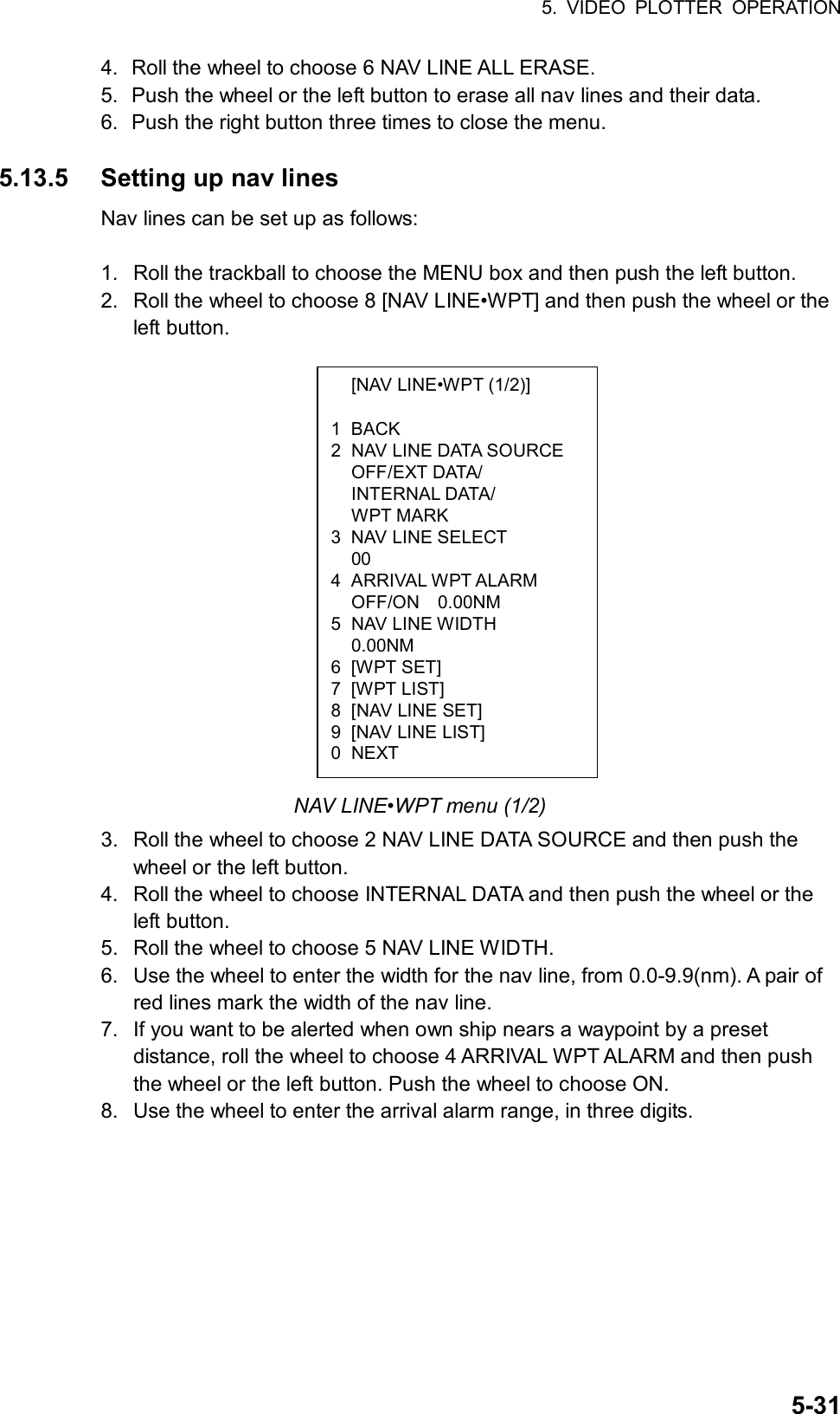 5. VIDEO PLOTTER OPERATION  5-31  [NAV LINE•WPT (1/2)]  1 BACK 2  NAV LINE DATA SOURCE  OFF/EXT DATA/  INTERNAL DATA/  WPT MARK 3  NAV LINE SELECT  00 4 ARRIVAL WPT ALARM   OFF/ON  0.00NM 5 NAV LINE WIDTH  0.00NM 6 [WPT SET] 7 [WPT LIST] 8  [NAV LINE SET] 9  [NAV LINE LIST] 0 NEXT 4.  Roll the wheel to choose 6 NAV LINE ALL ERASE. 5.  Push the wheel or the left button to erase all nav lines and their data. 6.  Push the right button three times to close the menu.  5.13.5  Setting up nav lines Nav lines can be set up as follows:  1.  Roll the trackball to choose the MENU box and then push the left button. 2.  Roll the wheel to choose 8 [NAV LINE•WPT] and then push the wheel or the left button.                 NAV LINE•WPT menu (1/2) 3.  Roll the wheel to choose 2 NAV LINE DATA SOURCE and then push the wheel or the left button. 4.  Roll the wheel to choose INTERNAL DATA and then push the wheel or the left button. 5.  Roll the wheel to choose 5 NAV LINE WIDTH. 6.  Use the wheel to enter the width for the nav line, from 0.0-9.9(nm). A pair of red lines mark the width of the nav line. 7.  If you want to be alerted when own ship nears a waypoint by a preset distance, roll the wheel to choose 4 ARRIVAL WPT ALARM and then push the wheel or the left button. Push the wheel to choose ON. 8.  Use the wheel to enter the arrival alarm range, in three digits.  