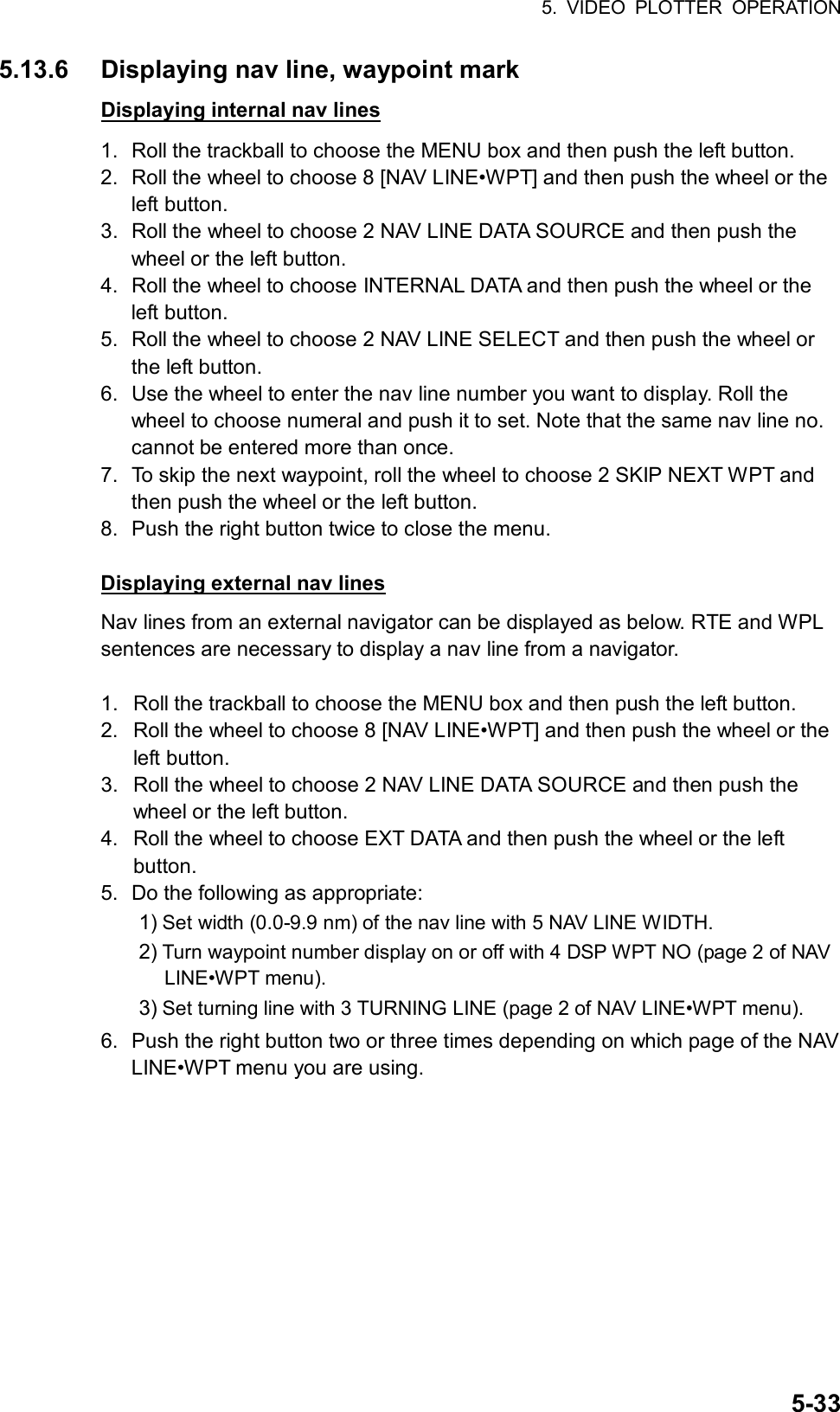 5. VIDEO PLOTTER OPERATION  5-335.13.6  Displaying nav line, waypoint mark Displaying internal nav lines 1.  Roll the trackball to choose the MENU box and then push the left button. 2.  Roll the wheel to choose 8 [NAV LINE•WPT] and then push the wheel or the left button. 3.  Roll the wheel to choose 2 NAV LINE DATA SOURCE and then push the wheel or the left button. 4.  Roll the wheel to choose INTERNAL DATA and then push the wheel or the left button. 5.  Roll the wheel to choose 2 NAV LINE SELECT and then push the wheel or the left button. 6.  Use the wheel to enter the nav line number you want to display. Roll the wheel to choose numeral and push it to set. Note that the same nav line no. cannot be entered more than once. 7.  To skip the next waypoint, roll the wheel to choose 2 SKIP NEXT WPT and then push the wheel or the left button. 8.  Push the right button twice to close the menu.  Displaying external nav lines Nav lines from an external navigator can be displayed as below. RTE and WPL sentences are necessary to display a nav line from a navigator.  1.  Roll the trackball to choose the MENU box and then push the left button. 2.  Roll the wheel to choose 8 [NAV LINE•WPT] and then push the wheel or the left button. 3.  Roll the wheel to choose 2 NAV LINE DATA SOURCE and then push the wheel or the left button. 4.  Roll the wheel to choose EXT DATA and then push the wheel or the left button. 5.  Do the following as appropriate: 1) Set width (0.0-9.9 nm) of the nav line with 5 NAV LINE WIDTH. 2) Turn waypoint number display on or off with 4 DSP WPT NO (page 2 of NAV LINE•WPT menu). 3) Set turning line with 3 TURNING LINE (page 2 of NAV LINE•WPT menu). 6.  Push the right button two or three times depending on which page of the NAV LINE•WPT menu you are using.  