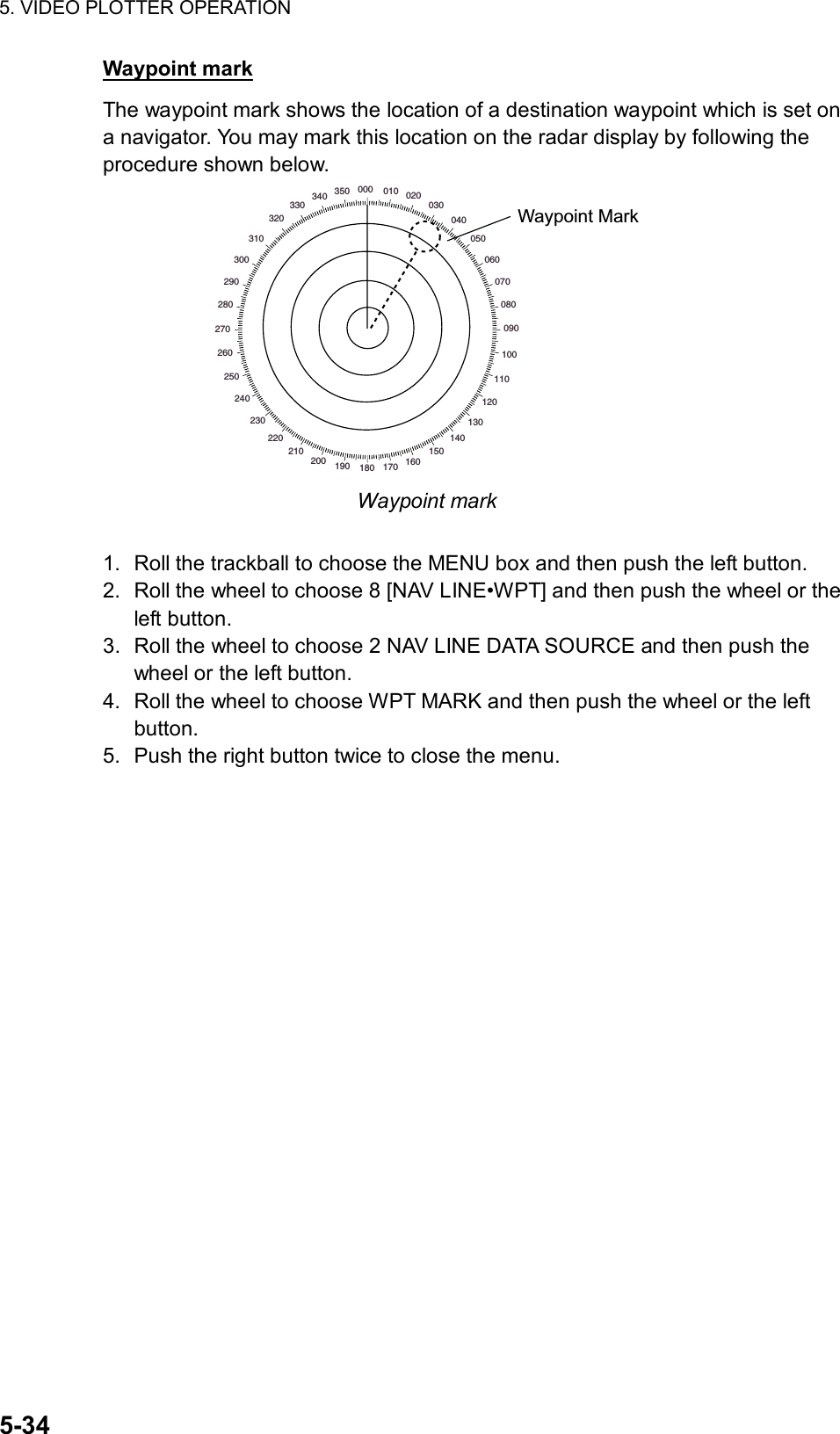 5. VIDEO PLOTTER OPERATION  5-34 Waypoint mark The waypoint mark shows the location of a destination waypoint which is set on a navigator. You may mark this location on the radar display by following the procedure shown below. 000 010 020030040050060070080090100110120130140150160170180190200210220230240250260270280290300310320330340 350Waypoint Mark Waypoint mark  1.  Roll the trackball to choose the MENU box and then push the left button. 2.  Roll the wheel to choose 8 [NAV LINE•WPT] and then push the wheel or the left button. 3.  Roll the wheel to choose 2 NAV LINE DATA SOURCE and then push the wheel or the left button. 4.  Roll the wheel to choose WPT MARK and then push the wheel or the left button. 5.  Push the right button twice to close the menu. 