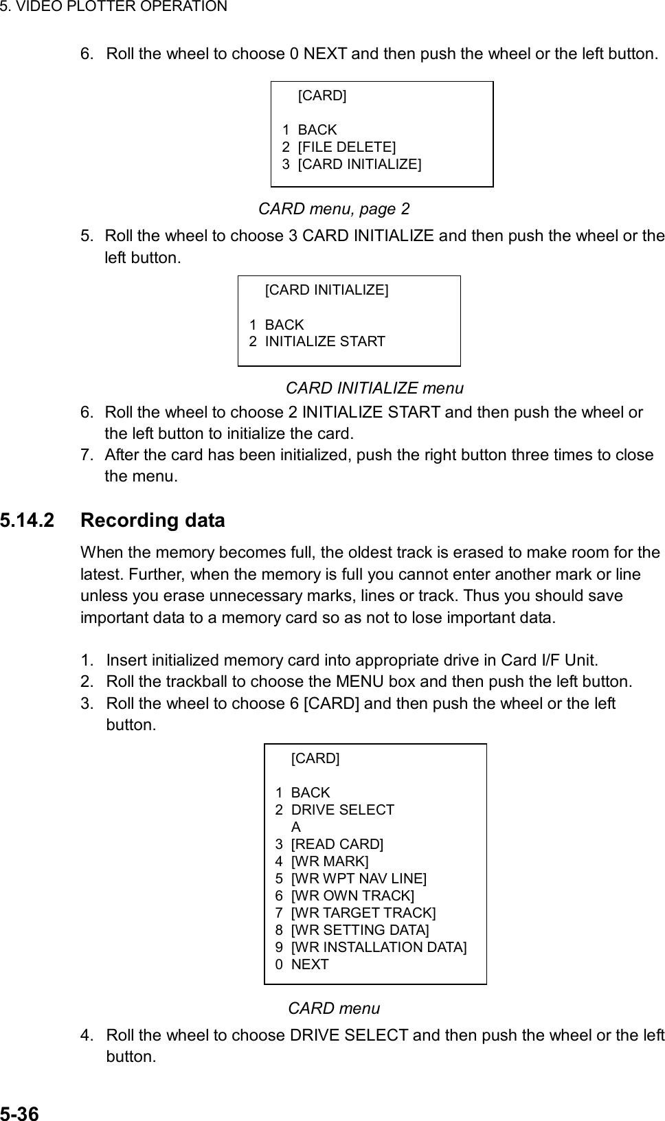 5. VIDEO PLOTTER OPERATION  5-36  [CARD]  1 BACK 2 DRIVE SELECT  A 3 [READ CARD] 4 [WR MARK] 5  [WR WPT NAV LINE] 6  [WR OWN TRACK] 7  [WR TARGET TRACK] 8 [WR SETTING DATA] 9 [WR INSTALLATION DATA]0 NEXT 6.  Roll the wheel to choose 0 NEXT and then push the wheel or the left button.       CARD menu, page 2 5.  Roll the wheel to choose 3 CARD INITIALIZE and then push the wheel or the left button.      CARD INITIALIZE menu 6.  Roll the wheel to choose 2 INITIALIZE START and then push the wheel or the left button to initialize the card. 7.  After the card has been initialized, push the right button three times to close the menu.  5.14.2 Recording data When the memory becomes full, the oldest track is erased to make room for the latest. Further, when the memory is full you cannot enter another mark or line unless you erase unnecessary marks, lines or track. Thus you should save important data to a memory card so as not to lose important data.  1.  Insert initialized memory card into appropriate drive in Card I/F Unit. 2.  Roll the trackball to choose the MENU box and then push the left button. 3.  Roll the wheel to choose 6 [CARD] and then push the wheel or the left button.              CARD menu 4.  Roll the wheel to choose DRIVE SELECT and then push the wheel or the left button.  [CARD]  1 BACK 2 [FILE DELETE] 3 [CARD INITIALIZE]  [CARD INITIALIZE]  1 BACK 2 INITIALIZE START 