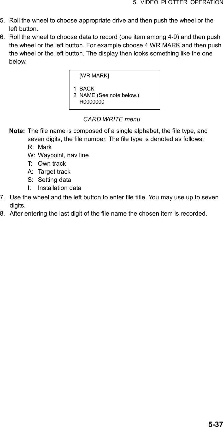 5. VIDEO PLOTTER OPERATION  5-375.  Roll the wheel to choose appropriate drive and then push the wheel or the left button. 6.  Roll the wheel to choose data to record (one item among 4-9) and then push the wheel or the left button. For example choose 4 WR MARK and then push the wheel or the left button. The display then looks something like the one below.       CARD WRITE menu Note:  The file name is composed of a single alphabet, the file type, and seven digits, the file number. The file type is denoted as follows: R: Mark W:  Waypoint, nav line T: Own track A: Target track S: Setting data I: Installation data 7.  Use the wheel and the left button to enter file title. You may use up to seven digits.  8.  After entering the last digit of the file name the chosen item is recorded.  [WR MARK]  1 BACK 2  NAME (See note below.)  R0000000  