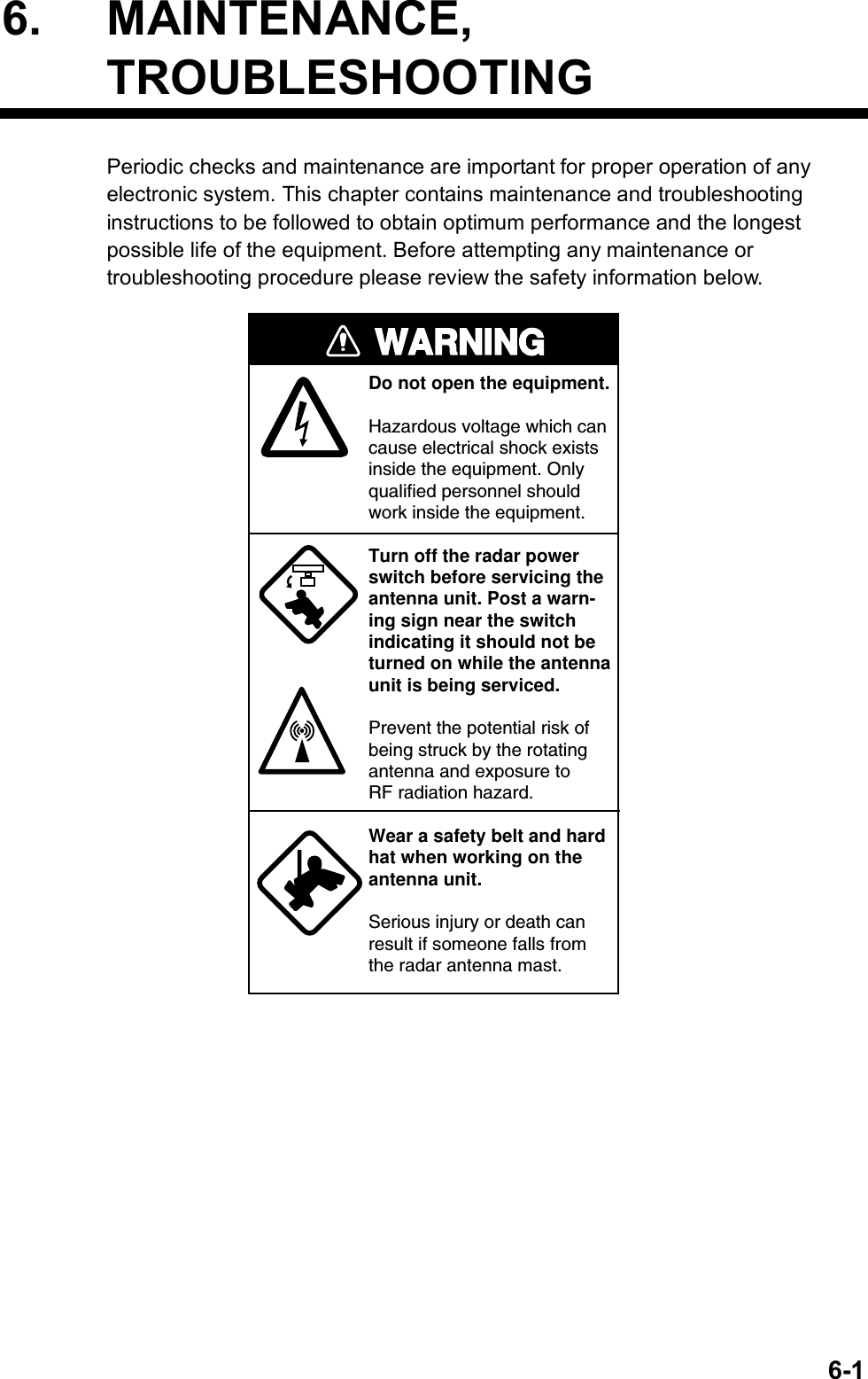   6-16. MAINTENANCE, TROUBLESHOOTING Periodic checks and maintenance are important for proper operation of any electronic system. This chapter contains maintenance and troubleshooting instructions to be followed to obtain optimum performance and the longest possible life of the equipment. Before attempting any maintenance or troubleshooting procedure please review the safety information below.   WARNINGDo not open the equipment.Hazardous voltage which cancause electrical shock existsinside the equipment. Only qualified personnel should work inside the equipment.Turn off the radar powerswitch before servicing the antenna unit. Post a warn-ing sign near the switchindicating it should not beturned on while the antennaunit is being serviced.Prevent the potential risk ofbeing struck by the rotatingantenna and exposure to RF radiation hazard.Wear a safety belt and hardhat when working on the antenna unit.Serious injury or death canresult if someone falls fromthe radar antenna mast. 