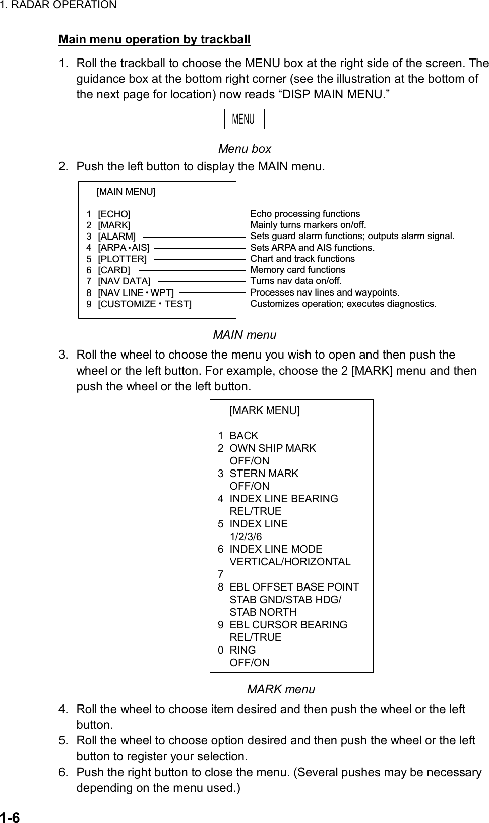 1. RADAR OPERATION  1-6  [MARK MENU]  1 BACK 2  OWN SHIP MARK  OFF/ON 3 STERN MARK  OFF/ON 4  INDEX LINE BEARING  REL/TRUE 5 INDEX LINE  1/2/3/6 6  INDEX LINE MODE  VERTICAL/HORIZONTAL 7  8  EBL OFFSET BASE POINT  STAB GND/STAB HDG/  STAB NORTH 9  EBL CURSOR BEARING  REL/TRUE 0 RING OFF/ONMain menu operation by trackball 1.  Roll the trackball to choose the MENU box at the right side of the screen. The guidance box at the bottom right corner (see the illustration at the bottom of the next page for location) now reads “DISP MAIN MENU.” MENU  Menu box 2.  Push the left button to display the MAIN menu. [MAIN MENU]   1 [ECHO]  2 [MARK]  3 [ALARM]  4 [ARPA AIS]  5 [PLOTTER]  6 [CARD]  7 [NAV DATA]  8 [NAV LINE WPT]  9 [CUSTOMIZE TEST]  Echo processing functionsMainly turns markers on/off.Sets guard alarm functions; outputs alarm signal.Sets ARPA and AIS functions.Chart and track functionsMemory card functionsTurns nav data on/off.Processes nav lines and waypoints.Customizes operation; executes diagnostics. MAIN menu 3.  Roll the wheel to choose the menu you wish to open and then push the wheel or the left button. For example, choose the 2 [MARK] menu and then push the wheel or the left button.                                MARK menu 4.  Roll the wheel to choose item desired and then push the wheel or the left button. 5.  Roll the wheel to choose option desired and then push the wheel or the left button to register your selection.   6.  Push the right button to close the menu. (Several pushes may be necessary depending on the menu used.) 