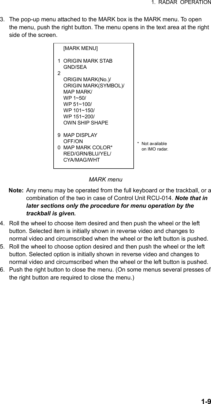 1. RADAR OPERATION  1-9 [MARK MENU]  1  ORIGIN MARK STAB  GND/SEA 2  ORIGIN MARK(No.)/  ORIGIN MARK(SYMBOL)/  MAP MARK/  WP 1~50/  WP 51~100/  WP 101~150/  WP 151~200/   OWN SHIP SHAPE   9 MAP DISPLAY  OFF/ON 0  MAP MARK COLOR*  RED/GRN/BLU/YEL/  CYA/MAG/WHT 3.  The pop-up menu attached to the MARK box is the MARK menu. To open the menu, push the right button. The menu opens in the text area at the right side of the screen.             MARK menu Note:  Any menu may be operated from the full keyboard or the trackball, or a combination of the two in case of Control Unit RCU-014. Note that in later sections only the procedure for menu operation by the trackball is given.  4.  Roll the wheel to choose item desired and then push the wheel or the left button. Selected item is initially shown in reverse video and changes to normal video and circumscribed when the wheel or the left button is pushed. 5.  Roll the wheel to choose option desired and then push the wheel or the left button. Selected option is initially shown in reverse video and changes to normal video and circumscribed when the wheel or the left button is pushed. 6.  Push the right button to close the menu. (On some menus several presses of the right button are required to close the menu.)      * Not available  on IMO radar. 