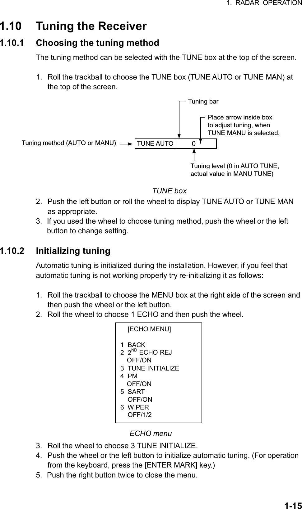 1. RADAR OPERATION  1-15 [ECHO MENU]  1 BACK 2 2ND ECHO REJ OFF/ON 3 TUNE INITIALIZE 4 PM OFF/ON 5 SART  OFF/ON 6 WIPER  OFF/1/2 1.10  Tuning the Receiver 1.10.1  Choosing the tuning method The tuning method can be selected with the TUNE box at the top of the screen.  1.  Roll the trackball to choose the TUNE box (TUNE AUTO or TUNE MAN) at the top of the screen. TUNE AUTO  Place arrow inside boxto adjust tuning, whenTUNE MANU is selected.Tuning method (AUTO or MANU)Tuning bar0Tuning level (0 in AUTO TUNE,actual value in MANU TUNE) TUNE box 2.  Push the left button or roll the wheel to display TUNE AUTO or TUNE MAN as appropriate. 3.  If you used the wheel to choose tuning method, push the wheel or the left button to change setting.  1.10.2 Initializing tuning Automatic tuning is initialized during the installation. However, if you feel that automatic tuning is not working properly try re-initializing it as follows:  1.  Roll the trackball to choose the MENU box at the right side of the screen and then push the wheel or the left button. 2.  Roll the wheel to choose 1 ECHO and then push the wheel.            ECHO menu 3.  Roll the wheel to choose 3 TUNE INITIALIZE. 4.  Push the wheel or the left button to initialize automatic tuning. (For operation from the keyboard, press the [ENTER MARK] key.) 5.  Push the right button twice to close the menu. 