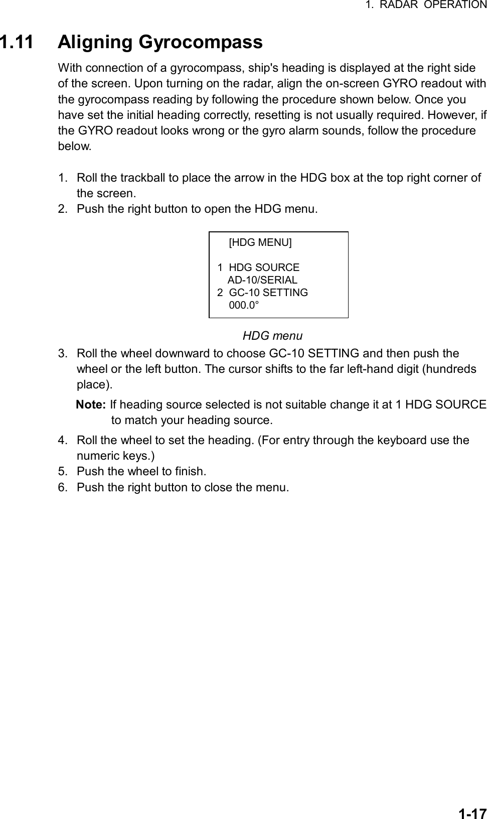 1. RADAR OPERATION  1-17 [HDG MENU]  1 HDG SOURCE AD-10/SERIAL 2 GC-10 SETTING  000.0° 1.11 Aligning Gyrocompass With connection of a gyrocompass, ship&apos;s heading is displayed at the right side of the screen. Upon turning on the radar, align the on-screen GYRO readout with the gyrocompass reading by following the procedure shown below. Once you have set the initial heading correctly, resetting is not usually required. However, if the GYRO readout looks wrong or the gyro alarm sounds, follow the procedure below.  1.  Roll the trackball to place the arrow in the HDG box at the top right corner of the screen.   2.  Push the right button to open the HDG menu.         HDG menu 3.  Roll the wheel downward to choose GC-10 SETTING and then push the wheel or the left button. The cursor shifts to the far left-hand digit (hundreds place). Note: If heading source selected is not suitable change it at 1 HDG SOURCE to match your heading source.   4.  Roll the wheel to set the heading. (For entry through the keyboard use the numeric keys.) 5.  Push the wheel to finish. 6.  Push the right button to close the menu.   