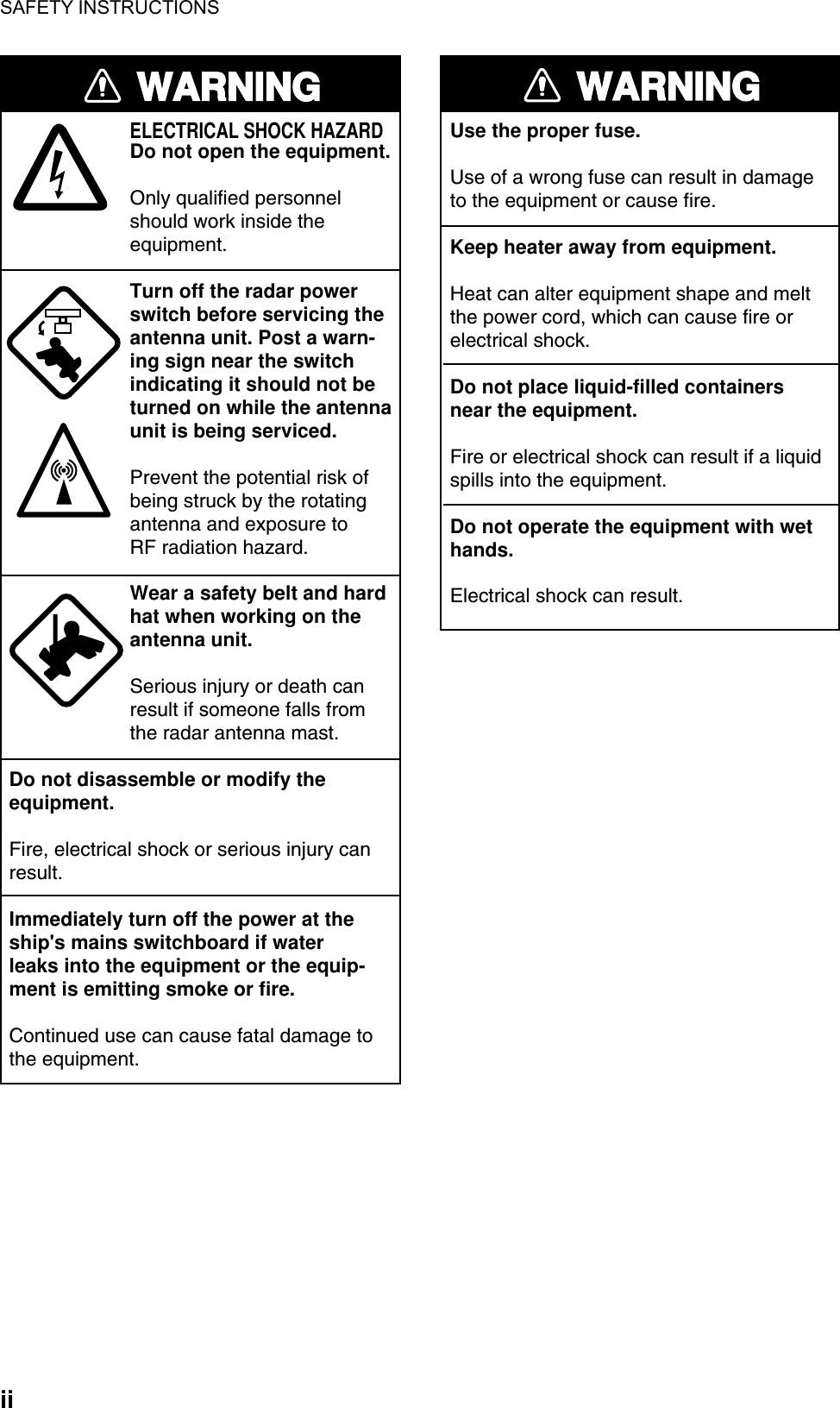 SAFETY INSTRUCTIONS  ii WARNINGELECTRICAL SHOCK HAZARDDo not open the equipment.Only qualified personnelshould work inside theequipment.Turn off the radar powerswitch before servicing the antenna unit. Post a warn-ing sign near the switchindicating it should not beturned on while the antennaunit is being serviced.Prevent the potential risk ofbeing struck by the rotatingantenna and exposure to RF radiation hazard.Wear a safety belt and hardhat when working on the antenna unit.Serious injury or death canresult if someone falls fromthe radar antenna mast.Do not disassemble or modify theequipment.Fire, electrical shock or serious injury canresult.Immediately turn off the power at theship&apos;s mains switchboard if waterleaks into the equipment or the equip-ment is emitting smoke or fire.Continued use can cause fatal damage tothe equipment.WARNINGUse the proper fuse.Use of a wrong fuse can result in damageto the equipment or cause fire.Keep heater away from equipment.Heat can alter equipment shape and meltthe power cord, which can cause fire orelectrical shock.Do not place liquid-filled containersnear the equipment.Fire or electrical shock can result if a liquidspills into the equipment.Do not operate the equipment with wethands.Electrical shock can result. 