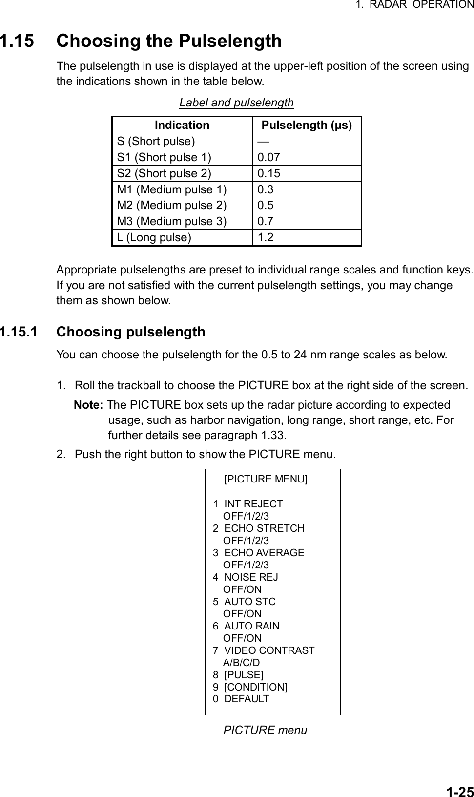 1. RADAR OPERATION  1-25 [PICTURE MENU]  1 INT REJECT OFF/1/2/3 2 ECHO STRETCH OFF/1/2/3 3 ECHO AVERAGE OFF/1/2/3 4 NOISE REJ OFF/ON 5 AUTO STC OFF/ON 6 AUTO RAIN OFF/ON 7 VIDEO CONTRAST A/B/C/D 8 [PULSE] 9 [CONDITION] 0 DEFAULT 1.15  Choosing the Pulselength The pulselength in use is displayed at the upper-left position of the screen using the indications shown in the table below. Label and pulselength Indication Pulselength (µs)S (Short pulse)  — S1 (Short pulse 1)  0.07   S2 (Short pulse 2)  0.15   M1 (Medium pulse 1)  0.3   M2 (Medium pulse 2)  0.5   M3 (Medium pulse 3)  0.7   L (Long pulse)  1.2    Appropriate pulselengths are preset to individual range scales and function keys. If you are not satisfied with the current pulselength settings, you may change them as shown below.  1.15.1 Choosing pulselength You can choose the pulselength for the 0.5 to 24 nm range scales as below.  1.  Roll the trackball to choose the PICTURE box at the right side of the screen.   Note: The PICTURE box sets up the radar picture according to expected usage, such as harbor navigation, long range, short range, etc. For further details see paragraph 1.33. 2.  Push the right button to show the PICTURE menu.                   PICTURE menu 