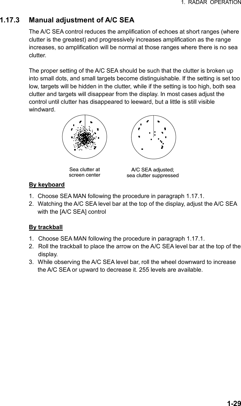 1. RADAR OPERATION  1-291.17.3  Manual adjustment of A/C SEA   The A/C SEA control reduces the amplification of echoes at short ranges (where clutter is the greatest) and progressively increases amplification as the range increases, so amplification will be normal at those ranges where there is no sea clutter.  The proper setting of the A/C SEA should be such that the clutter is broken up into small dots, and small targets become distinguishable. If the setting is set too low, targets will be hidden in the clutter, while if the setting is too high, both sea clutter and targets will disappear from the display. In most cases adjust the control until clutter has disappeared to leeward, but a little is still visible windward. A/C SEA adjusted;sea clutter suppressedSea clutter atscreen center By keyboard 1.  Choose SEA MAN following the procedure in paragraph 1.17.1. 2.  Watching the A/C SEA level bar at the top of the display, adjust the A/C SEA with the [A/C SEA] control  By trackball 1.  Choose SEA MAN following the procedure in paragraph 1.17.1. 2.  Roll the trackball to place the arrow on the A/C SEA level bar at the top of the display. 3.  While observing the A/C SEA level bar, roll the wheel downward to increase the A/C SEA or upward to decrease it. 255 levels are available.     