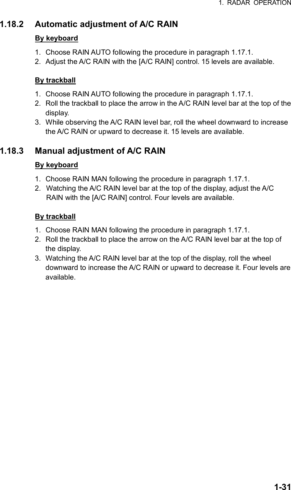 1. RADAR OPERATION  1-311.18.2  Automatic adjustment of A/C RAIN By keyboard 1.  Choose RAIN AUTO following the procedure in paragraph 1.17.1. 2.  Adjust the A/C RAIN with the [A/C RAIN] control. 15 levels are available.  By trackball 1.  Choose RAIN AUTO following the procedure in paragraph 1.17.1. 2.  Roll the trackball to place the arrow in the A/C RAIN level bar at the top of the display. 3.  While observing the A/C RAIN level bar, roll the wheel downward to increase the A/C RAIN or upward to decrease it. 15 levels are available.  1.18.3  Manual adjustment of A/C RAIN By keyboard 1.  Choose RAIN MAN following the procedure in paragraph 1.17.1. 2.  Watching the A/C RAIN level bar at the top of the display, adjust the A/C RAIN with the [A/C RAIN] control. Four levels are available.  By trackball 1.  Choose RAIN MAN following the procedure in paragraph 1.17.1. 2.  Roll the trackball to place the arrow on the A/C RAIN level bar at the top of the display. 3.  Watching the A/C RAIN level bar at the top of the display, roll the wheel downward to increase the A/C RAIN or upward to decrease it. Four levels are available.    