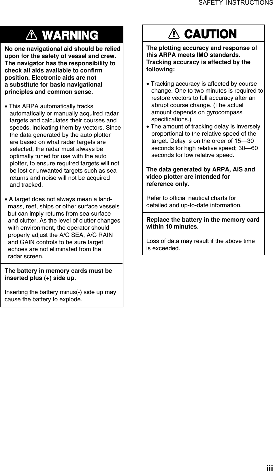 SAFETY INSTRUCTIONS  iii WARNINGWARNINGNo one navigational aid should be relied upon for the safety of vessel and crew.The navigator has the responsibility tocheck all aids available to confirmposition. Electronic aids are nota substitute for basic navigationalprinciples and common sense.• This ARPA automatically tracks    automatically or manually acquired radar   targets and calculates their courses and   speeds, indicating them by vectors. Since   the data generated by the auto plotter   are based on what radar targets are   selected, the radar must always be   optimally tuned for use with the auto   plotter, to ensure required targets will not   be lost or unwanted targets such as sea   returns and noise will not be acquired   and tracked.• A target does not always mean a land-  mass, reef, ships or other surface vessels  but can imply returns from sea surface  and clutter. As the level of clutter changes  with environment, the operator should  properly adjust the A/C SEA, A/C RAIN  and GAIN controls to be sure target  echoes are not eliminated from the  radar screen. The battery in memory cards must beinserted plus (+) side up.Inserting the battery minus(-) side up maycause the battery to explode.CAUTIONCAUTIONThe plotting accuracy and response ofthis ARPA meets IMO standards.Tracking accuracy is affected by thefollowing:• Tracking accuracy is affected by course   change. One to two minutes is required to   restore vectors to full accuracy after an   abrupt course change. (The actual   amount depends on gyrocompass   specifications.)• The amount of tracking delay is inversely   proportional to the relative speed of the   target. Delay is on the order of 15—30   seconds for high relative speed; 30—60   seconds for low relative speed.The data generated by ARPA, AIS andvideo plotter are intended forreference only.Refer to official nautical charts for detailed and up-to-date information.Replace the battery in the memory cardwithin 10 minutes.Loss of data may result if the above timeis exceeded. 