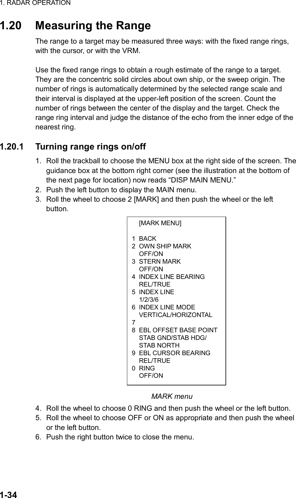 1. RADAR OPERATION  1-34  [MARK MENU]  1 BACK 2  OWN SHIP MARK  OFF/ON 3 STERN MARK  OFF/ON 4  INDEX LINE BEARING  REL/TRUE 5 INDEX LINE  1/2/3/6 6  INDEX LINE MODE  VERTICAL/HORIZONTAL 7  8  EBL OFFSET BASE POINT  STAB GND/STAB HDG/  STAB NORTH 9  EBL CURSOR BEARING  REL/TRUE 0 RING  OFF/ON 1.20  Measuring the Range The range to a target may be measured three ways: with the fixed range rings, with the cursor, or with the VRM.    Use the fixed range rings to obtain a rough estimate of the range to a target. They are the concentric solid circles about own ship, or the sweep origin. The number of rings is automatically determined by the selected range scale and their interval is displayed at the upper-left position of the screen. Count the number of rings between the center of the display and the target. Check the range ring interval and judge the distance of the echo from the inner edge of the nearest ring.    1.20.1  Turning range rings on/off 1.  Roll the trackball to choose the MENU box at the right side of the screen. The guidance box at the bottom right corner (see the illustration at the bottom of the next page for location) now reads “DISP MAIN MENU.” 2.  Push the left button to display the MAIN menu. 3.  Roll the wheel to choose 2 [MARK] and then push the wheel or the left button.                                MARK menu 4.  Roll the wheel to choose 0 RING and then push the wheel or the left button. 5.  Roll the wheel to choose OFF or ON as appropriate and then push the wheel or the left button.   6.  Push the right button twice to close the menu.    