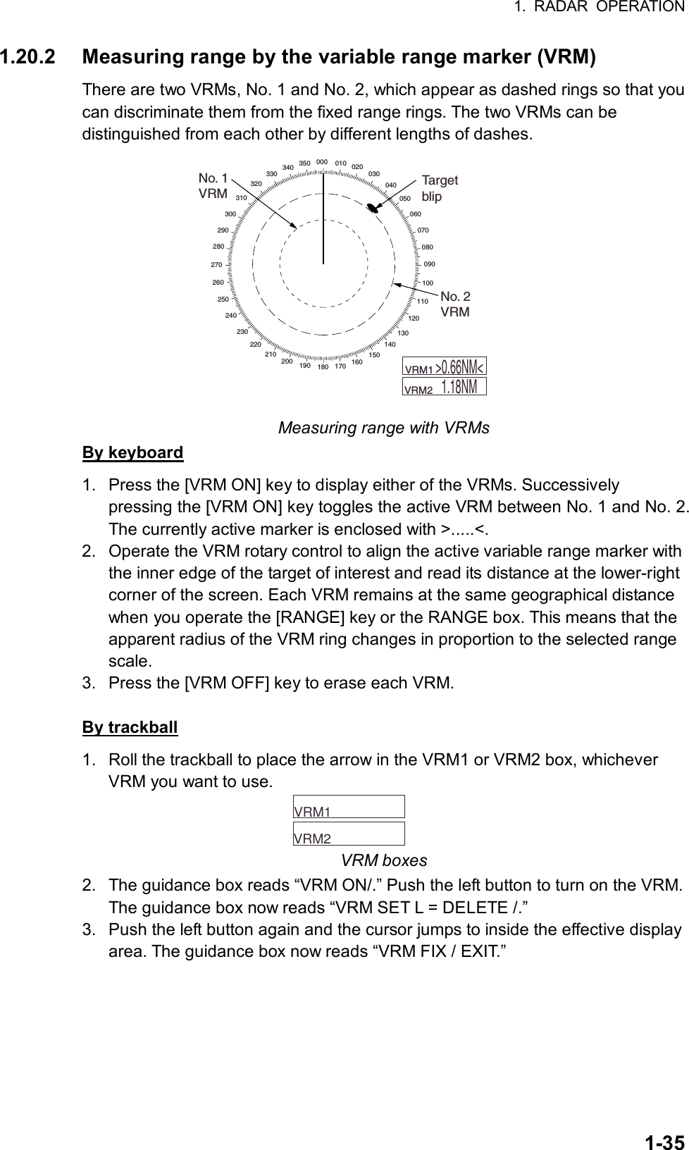 1. RADAR OPERATION  1-351.20.2  Measuring range by the variable range marker (VRM) There are two VRMs, No. 1 and No. 2, which appear as dashed rings so that you can discriminate them from the fixed range rings. The two VRMs can be distinguished from each other by different lengths of dashes. 000 010 020030040050060070080090100110120130140150160170180190200210220230240250260270280290300310320330340 350No. 1VRMTargetblipNo. 2VRM    VRM1         VRM2  &gt;0.66NM&lt;1.18NM Measuring range with VRMs By keyboard 1.  Press the [VRM ON] key to display either of the VRMs. Successively pressing the [VRM ON] key toggles the active VRM between No. 1 and No. 2. The currently active marker is enclosed with &gt;.....&lt;. 2.  Operate the VRM rotary control to align the active variable range marker with the inner edge of the target of interest and read its distance at the lower-right corner of the screen. Each VRM remains at the same geographical distance when you operate the [RANGE] key or the RANGE box. This means that the apparent radius of the VRM ring changes in proportion to the selected range scale. 3.  Press the [VRM OFF] key to erase each VRM.  By trackball 1.  Roll the trackball to place the arrow in the VRM1 or VRM2 box, whichever VRM you want to use.     VRM1        VRM2   VRM boxes 2.  The guidance box reads “VRM ON/.” Push the left button to turn on the VRM. The guidance box now reads “VRM SET L = DELETE /.” 3.  Push the left button again and the cursor jumps to inside the effective display area. The guidance box now reads “VRM FIX / EXIT.” 