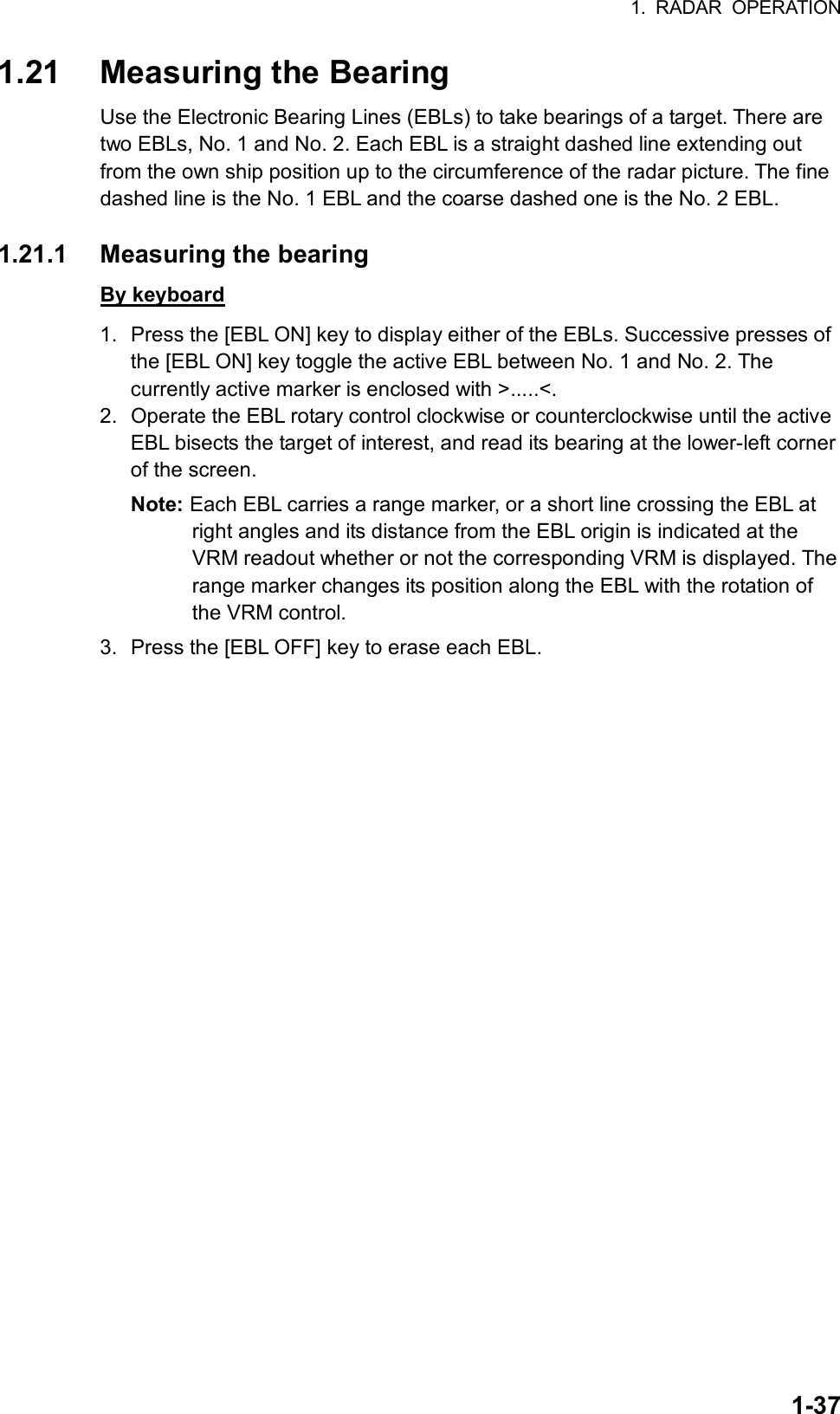 1. RADAR OPERATION  1-371.21  Measuring the Bearing Use the Electronic Bearing Lines (EBLs) to take bearings of a target. There are two EBLs, No. 1 and No. 2. Each EBL is a straight dashed line extending out from the own ship position up to the circumference of the radar picture. The fine dashed line is the No. 1 EBL and the coarse dashed one is the No. 2 EBL.  1.21.1  Measuring the bearing By keyboard 1.  Press the [EBL ON] key to display either of the EBLs. Successive presses of the [EBL ON] key toggle the active EBL between No. 1 and No. 2. The currently active marker is enclosed with &gt;.....&lt;. 2.  Operate the EBL rotary control clockwise or counterclockwise until the active EBL bisects the target of interest, and read its bearing at the lower-left corner of the screen. Note: Each EBL carries a range marker, or a short line crossing the EBL at right angles and its distance from the EBL origin is indicated at the VRM readout whether or not the corresponding VRM is displayed. The range marker changes its position along the EBL with the rotation of the VRM control. 3.  Press the [EBL OFF] key to erase each EBL.  