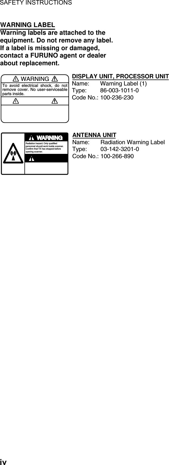 SAFETY INSTRUCTIONS  iv WARNINGTo avoid electrical shock, do not remove cover. No user-serviceable parts inside.WARNING LABELWarning labels are attached to the equipment. Do not remove any label.If a label is missing or damaged,contact a FURUNO agent or dealerabout replacement.WARNINGRadiation hazard. Only qualified personnel should work inside scanner.Confirm that TX has stopped beforeopening scanner.DISPLAY UNIT, PROCESSOR UNITName: Warning Label (1)Type: 86-003-1011-0Code No.: 100-236-230ANTENNA UNITName: Radiation Warning LabelType: 03-142-3201-0Code No.: 100-266-890