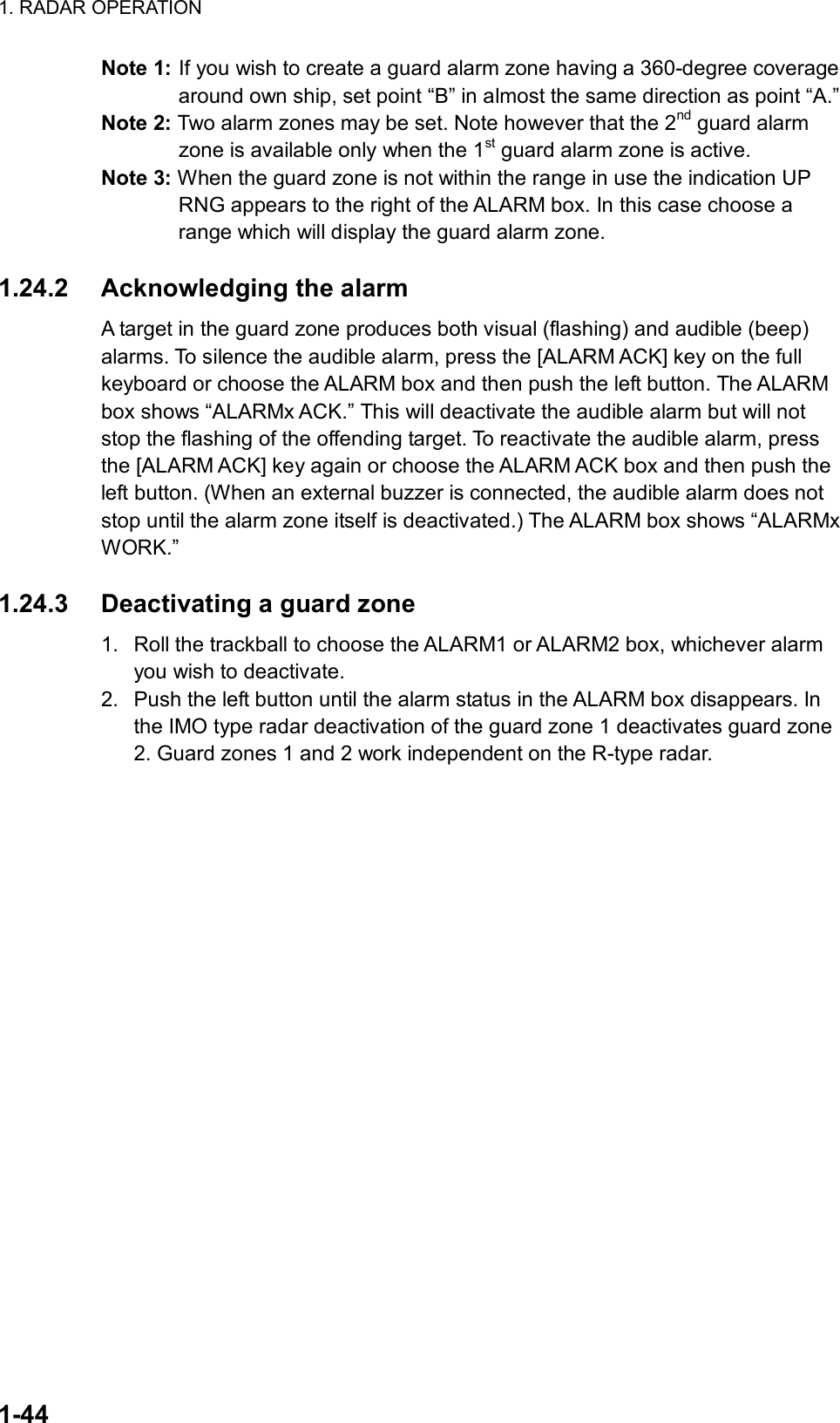 1. RADAR OPERATION  1-44 Note 1: If you wish to create a guard alarm zone having a 360-degree coverage around own ship, set point “B” in almost the same direction as point “A.” Note 2: Two alarm zones may be set. Note however that the 2nd guard alarm zone is available only when the 1st guard alarm zone is active. Note 3: When the guard zone is not within the range in use the indication UP RNG appears to the right of the ALARM box. In this case choose a range which will display the guard alarm zone.  1.24.2 Acknowledging the alarm  A target in the guard zone produces both visual (flashing) and audible (beep) alarms. To silence the audible alarm, press the [ALARM ACK] key on the full keyboard or choose the ALARM box and then push the left button. The ALARM box shows “ALARMx ACK.” This will deactivate the audible alarm but will not stop the flashing of the offending target. To reactivate the audible alarm, press the [ALARM ACK] key again or choose the ALARM ACK box and then push the left button. (When an external buzzer is connected, the audible alarm does not stop until the alarm zone itself is deactivated.) The ALARM box shows “ALARMx WORK.”  1.24.3  Deactivating a guard zone 1.  Roll the trackball to choose the ALARM1 or ALARM2 box, whichever alarm you wish to deactivate. 2.  Push the left button until the alarm status in the ALARM box disappears. In the IMO type radar deactivation of the guard zone 1 deactivates guard zone 2. Guard zones 1 and 2 work independent on the R-type radar.  