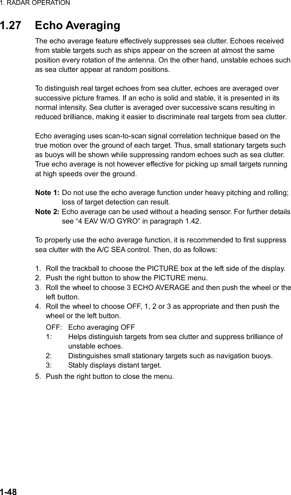 1. RADAR OPERATION  1-48 1.27 Echo Averaging The echo average feature effectively suppresses sea clutter. Echoes received from stable targets such as ships appear on the screen at almost the same position every rotation of the antenna. On the other hand, unstable echoes such as sea clutter appear at random positions.  To distinguish real target echoes from sea clutter, echoes are averaged over successive picture frames. If an echo is solid and stable, it is presented in its normal intensity. Sea clutter is averaged over successive scans resulting in reduced brilliance, making it easier to discriminate real targets from sea clutter.  Echo averaging uses scan-to-scan signal correlation technique based on the true motion over the ground of each target. Thus, small stationary targets such as buoys will be shown while suppressing random echoes such as sea clutter. True echo average is not however effective for picking up small targets running at high speeds over the ground.  Note 1: Do not use the echo average function under heavy pitching and rolling; loss of target detection can result. Note 2: Echo average can be used without a heading sensor. For further details see “4 EAV W/O GYRO” in paragraph 1.42.  To properly use the echo average function, it is recommended to first suppress sea clutter with the A/C SEA control. Then, do as follows:  1.  Roll the trackball to choose the PICTURE box at the left side of the display. 2.  Push the right button to show the PICTURE menu. 3.  Roll the wheel to choose 3 ECHO AVERAGE and then push the wheel or the left button. 4.  Roll the wheel to choose OFF, 1, 2 or 3 as appropriate and then push the wheel or the left button. OFF:  Echo averaging OFF 1:  Helps distinguish targets from sea clutter and suppress brilliance of unstable echoes. 2:  Distinguishes small stationary targets such as navigation buoys. 3:  Stably displays distant target. 5.  Push the right button to close the menu.     