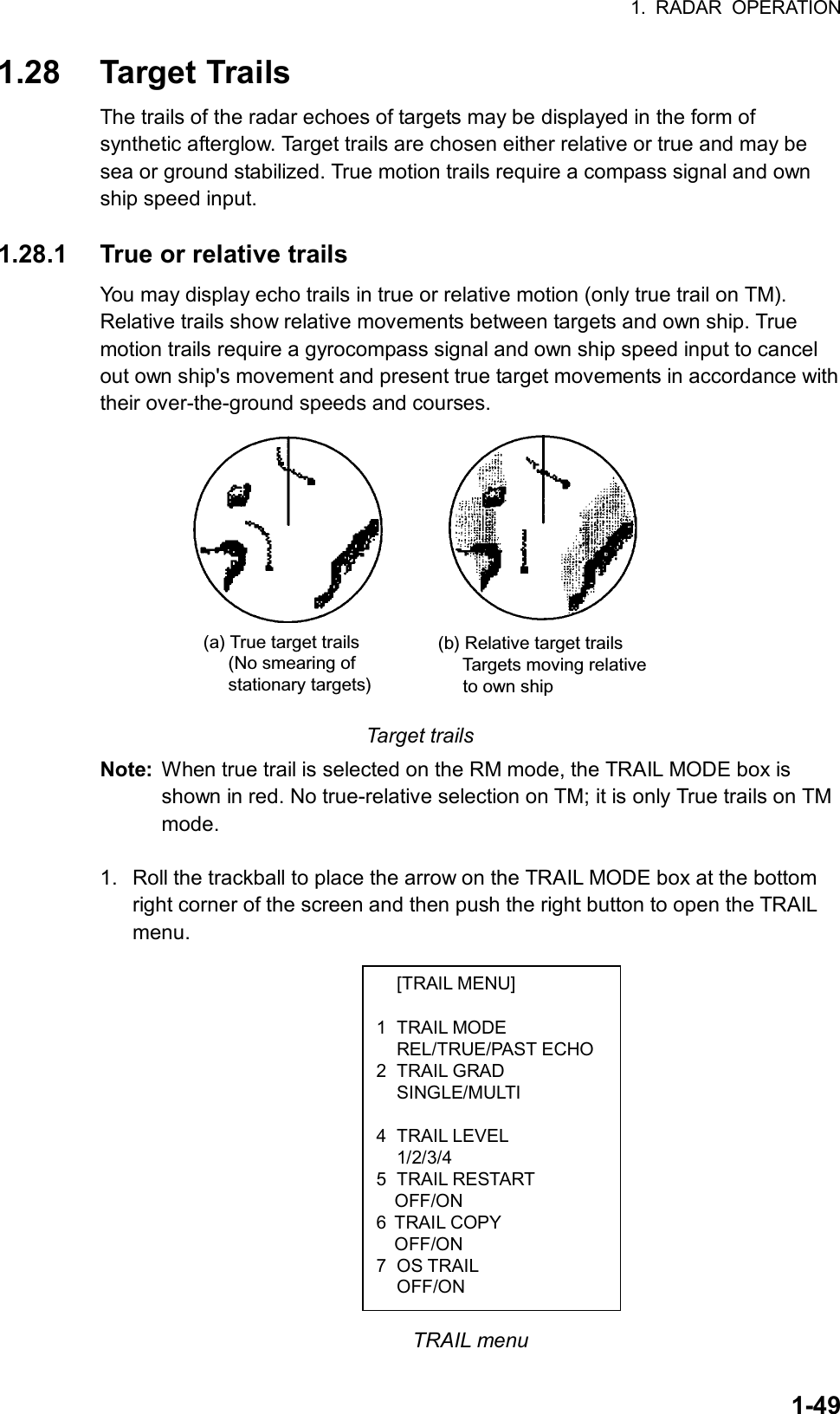 1. RADAR OPERATION  1-49 [TRAIL MENU]  1 TRAIL MODE  REL/TRUE/PAST ECHO2 TRAIL GRAD  SINGLE/MULTI  4 TRAIL LEVEL  1/2/3/4 5 TRAIL RESTART   OFF/ON 6 TRAIL COPY OFF/ON 7 OS TRAIL  OFF/ON 1.28 Target Trails The trails of the radar echoes of targets may be displayed in the form of synthetic afterglow. Target trails are chosen either relative or true and may be sea or ground stabilized. True motion trails require a compass signal and own ship speed input.  1.28.1  True or relative trails You may display echo trails in true or relative motion (only true trail on TM). Relative trails show relative movements between targets and own ship. True motion trails require a gyrocompass signal and own ship speed input to cancel out own ship&apos;s movement and present true target movements in accordance with their over-the-ground speeds and courses. (a) True target trails     (No smearing of     stationary targets)(b) Relative target trails     Targets moving relative     to own ship Target trails Note:  When true trail is selected on the RM mode, the TRAIL MODE box is shown in red. No true-relative selection on TM; it is only True trails on TM mode.  1.  Roll the trackball to place the arrow on the TRAIL MODE box at the bottom right corner of the screen and then push the right button to open the TRAIL menu.               TRAIL menu 