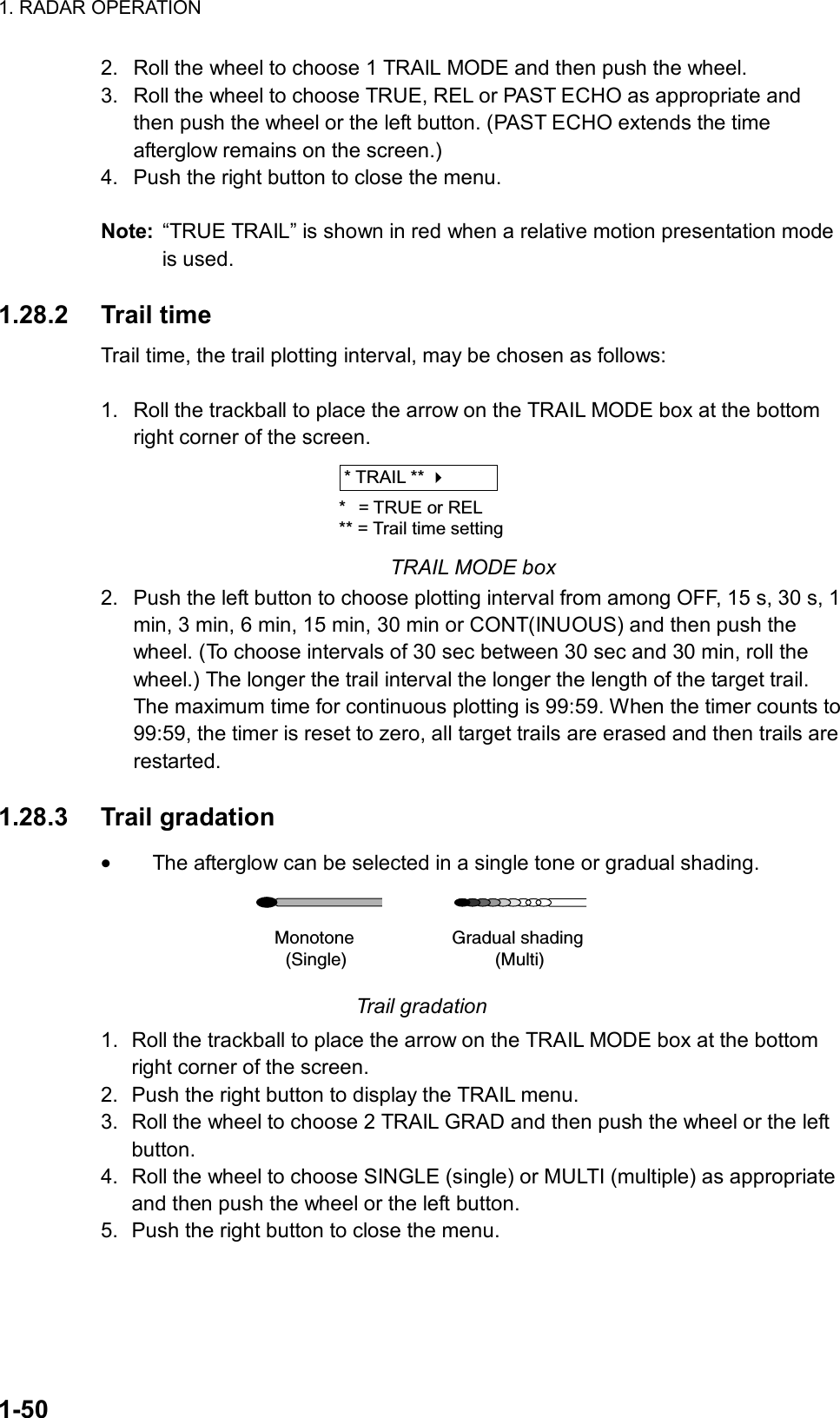 1. RADAR OPERATION  1-50 2.  Roll the wheel to choose 1 TRAIL MODE and then push the wheel. 3.  Roll the wheel to choose TRUE, REL or PAST ECHO as appropriate and then push the wheel or the left button. (PAST ECHO extends the time afterglow remains on the screen.) 4.  Push the right button to close the menu.  Note:  “TRUE TRAIL” is shown in red when a relative motion presentation mode is used.  1.28.2 Trail time Trail time, the trail plotting interval, may be chosen as follows:  1.  Roll the trackball to place the arrow on the TRAIL MODE box at the bottom right corner of the screen. * TRAIL ** * = TRUE or REL** = Trail time setting TRAIL MODE box 2.  Push the left button to choose plotting interval from among OFF, 15 s, 30 s, 1 min, 3 min, 6 min, 15 min, 30 min or CONT(INUOUS) and then push the wheel. (To choose intervals of 30 sec between 30 sec and 30 min, roll the wheel.) The longer the trail interval the longer the length of the target trail. The maximum time for continuous plotting is 99:59. When the timer counts to 99:59, the timer is reset to zero, all target trails are erased and then trails are restarted.  1.28.3 Trail gradation • The afterglow can be selected in a single tone or gradual shading. Monotone(Single)Gradual shading(Multi) Trail gradation 1.  Roll the trackball to place the arrow on the TRAIL MODE box at the bottom right corner of the screen. 2.  Push the right button to display the TRAIL menu. 3.  Roll the wheel to choose 2 TRAIL GRAD and then push the wheel or the left button. 4.  Roll the wheel to choose SINGLE (single) or MULTI (multiple) as appropriate and then push the wheel or the left button. 5.  Push the right button to close the menu.  