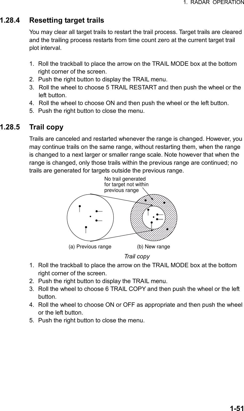 1. RADAR OPERATION  1-511.28.4 Resetting target trails You may clear all target trails to restart the trail process. Target trails are cleared and the trailing process restarts from time count zero at the current target trail plot interval.    1.  Roll the trackball to place the arrow on the TRAIL MODE box at the bottom right corner of the screen. 2.  Push the right button to display the TRAIL menu. 3.  Roll the wheel to choose 5 TRAIL RESTART and then push the wheel or the left button. 4.  Roll the wheel to choose ON and then push the wheel or the left button. 5.  Push the right button to close the menu.  1.28.5 Trail copy Trails are canceled and restarted whenever the range is changed. However, you may continue trails on the same range, without restarting them, when the range is changed to a next larger or smaller range scale. Note however that when the range is changed, only those trails within the previous range are continued; no trails are generated for targets outside the previous range. (a) Previous range (b) New rangeNo trail generatedfor target not withinprevious range Trail copy 1.  Roll the trackball to place the arrow on the TRAIL MODE box at the bottom right corner of the screen. 2.  Push the right button to display the TRAIL menu. 3.  Roll the wheel to choose 6 TRAIL COPY and then push the wheel or the left button. 4.  Roll the wheel to choose ON or OFF as appropriate and then push the wheel or the left button. 5.  Push the right button to close the menu.  