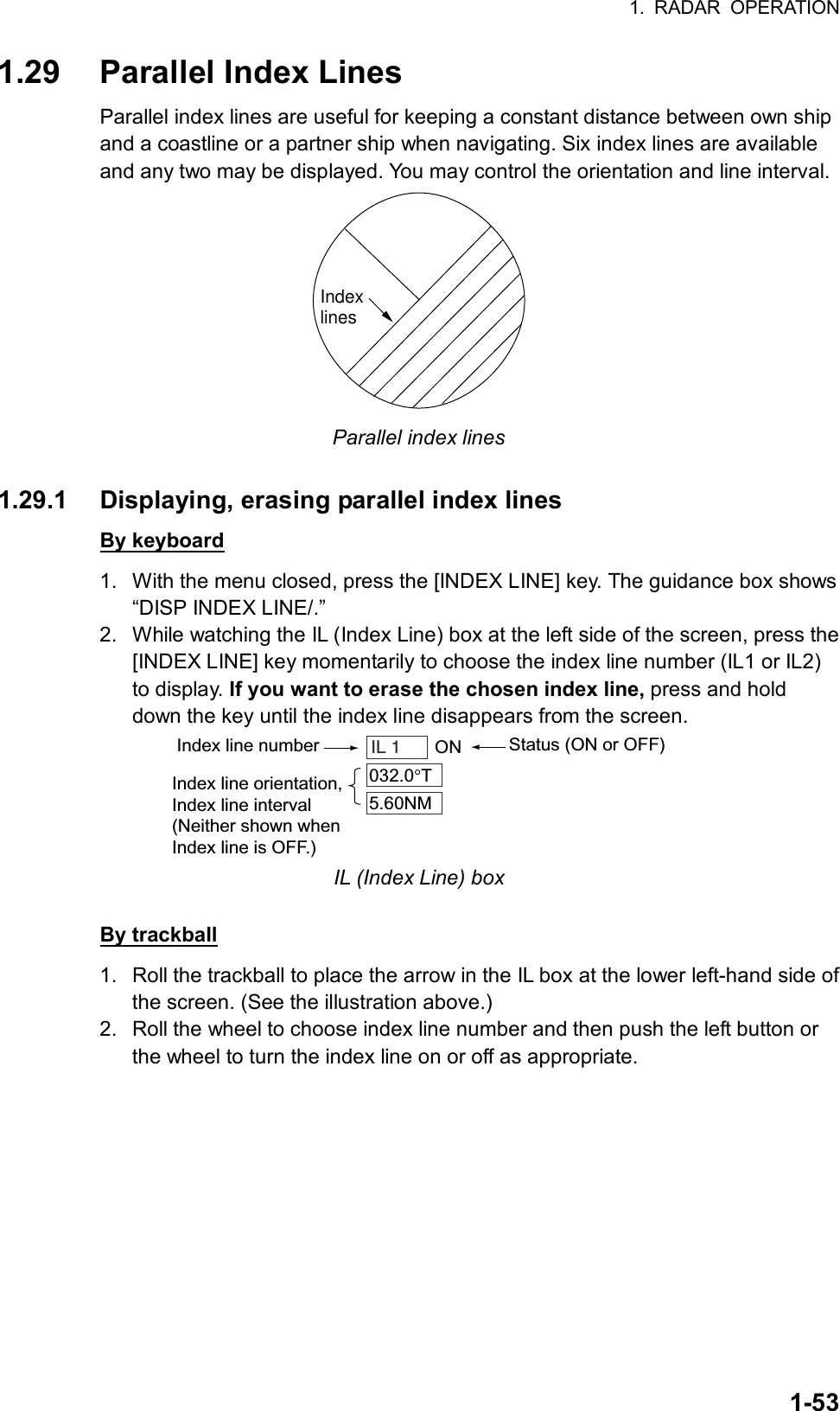 1. RADAR OPERATION  1-531.29 Parallel Index Lines Parallel index lines are useful for keeping a constant distance between own ship and a coastline or a partner ship when navigating. Six index lines are available and any two may be displayed. You may control the orientation and line interval.   Indexlines Parallel index lines  1.29.1  Displaying, erasing parallel index lines By keyboard 1.  With the menu closed, press the [INDEX LINE] key. The guidance box shows “DISP INDEX LINE/.” 2.  While watching the IL (Index Line) box at the left side of the screen, press the [INDEX LINE] key momentarily to choose the index line number (IL1 or IL2) to display. If you want to erase the chosen index line, press and hold down the key until the index line disappears from the screen. Index line number Status (ON or OFF)IL 1    ON032.0 T5.60NMIndex line orientation,Index line interval(Neither shown whenIndex line is OFF.) IL (Index Line) box  By trackball 1.  Roll the trackball to place the arrow in the IL box at the lower left-hand side of the screen. (See the illustration above.) 2.  Roll the wheel to choose index line number and then push the left button or the wheel to turn the index line on or off as appropriate.  