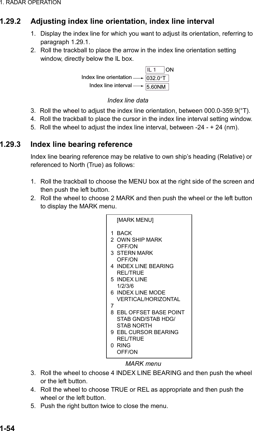 1. RADAR OPERATION  1-54  [MARK MENU]  1 BACK 2  OWN SHIP MARK  OFF/ON 3 STERN MARK  OFF/ON 4  INDEX LINE BEARING  REL/TRUE 5 INDEX LINE  1/2/3/6 6  INDEX LINE MODE  VERTICAL/HORIZONTAL 7  8  EBL OFFSET BASE POINT  STAB GND/STAB HDG/  STAB NORTH 9  EBL CURSOR BEARING  REL/TRUE 0 RING  OFF/ON 1.29.2  Adjusting index line orientation, index line interval 1.  Display the index line for which you want to adjust its orientation, referring to paragraph 1.29.1. 2.  Roll the trackball to place the arrow in the index line orientation setting window, directly below the IL box. IL 1 ON032.0 T5.60NMIndex line orientationIndex line interval Index line data 3.  Roll the wheel to adjust the index line orientation, between 000.0-359.9(°T). 4.  Roll the trackball to place the cursor in the index line interval setting window. 5.  Roll the wheel to adjust the index line interval, between -24 - + 24 (nm).  1.29.3  Index line bearing reference Index line bearing reference may be relative to own ship’s heading (Relative) or referenced to North (True) as follows:  1.  Roll the trackball to choose the MENU box at the right side of the screen and then push the left button.   2.  Roll the wheel to choose 2 MARK and then push the wheel or the left button to display the MARK menu.                       MARK menu 3.  Roll the wheel to choose 4 INDEX LINE BEARING and then push the wheel or the left button. 4.  Roll the wheel to choose TRUE or REL as appropriate and then push the wheel or the left button. 5.  Push the right button twice to close the menu. 