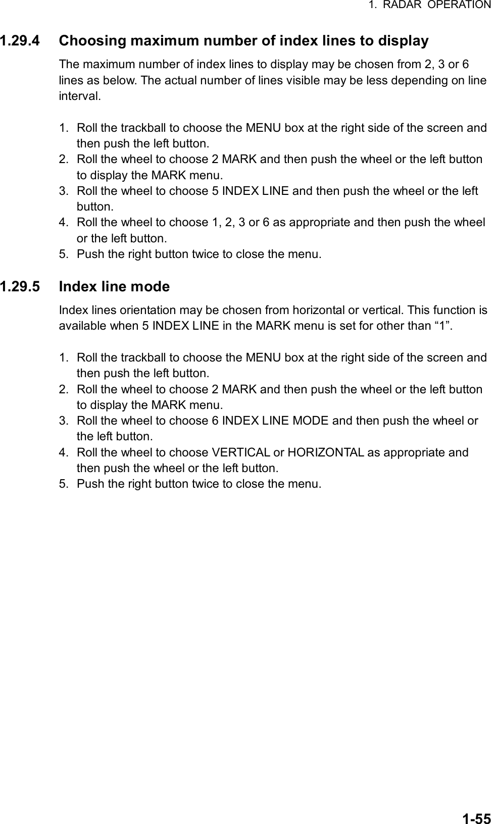 1. RADAR OPERATION  1-551.29.4  Choosing maximum number of index lines to display The maximum number of index lines to display may be chosen from 2, 3 or 6 lines as below. The actual number of lines visible may be less depending on line interval.  1.  Roll the trackball to choose the MENU box at the right side of the screen and then push the left button. 2.  Roll the wheel to choose 2 MARK and then push the wheel or the left button to display the MARK menu. 3.  Roll the wheel to choose 5 INDEX LINE and then push the wheel or the left button. 4.  Roll the wheel to choose 1, 2, 3 or 6 as appropriate and then push the wheel or the left button. 5.  Push the right button twice to close the menu.  1.29.5  Index line mode Index lines orientation may be chosen from horizontal or vertical. This function is available when 5 INDEX LINE in the MARK menu is set for other than “1”.  1.  Roll the trackball to choose the MENU box at the right side of the screen and then push the left button. 2.  Roll the wheel to choose 2 MARK and then push the wheel or the left button to display the MARK menu. 3.  Roll the wheel to choose 6 INDEX LINE MODE and then push the wheel or the left button. 4.  Roll the wheel to choose VERTICAL or HORIZONTAL as appropriate and then push the wheel or the left button. 5.  Push the right button twice to close the menu.   