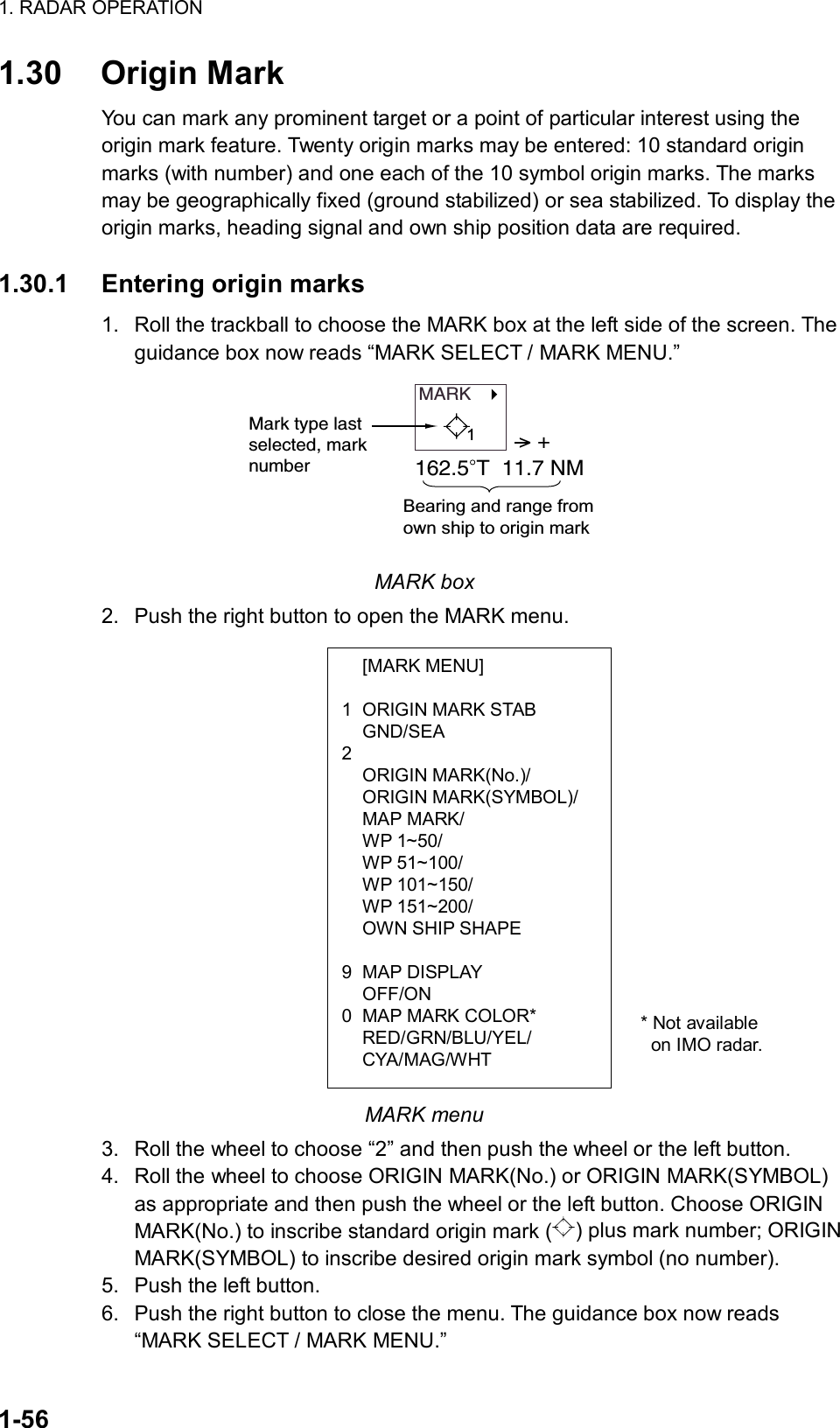 1. RADAR OPERATION  1-56  [MARK MENU]  1  ORIGIN MARK STAB  GND/SEA 2  ORIGIN MARK(No.)/  ORIGIN MARK(SYMBOL)/  MAP MARK/  WP 1~50/  WP 51~100/  WP 101~150/  WP 151~200/   OWN SHIP SHAPE  9 MAP DISPLAY  OFF/ON 0  MAP MARK COLOR*  RED/GRN/BLU/YEL/  CYA/MAG/WHT 1.30 Origin Mark You can mark any prominent target or a point of particular interest using the origin mark feature. Twenty origin marks may be entered: 10 standard origin marks (with number) and one each of the 10 symbol origin marks. The marks may be geographically fixed (ground stabilized) or sea stabilized. To display the origin marks, heading signal and own ship position data are required.    1.30.1  Entering origin marks 1.  Roll the trackball to choose the MARK box at the left side of the screen. The guidance box now reads “MARK SELECT / MARK MENU.” MARK   Mark type lastselected, marknumber&gt; +162.5 T  11.7 NMBearing and range from own ship to origin mark1 MARK box 2.  Push the right button to open the MARK menu.                   MARK menu 3.  Roll the wheel to choose “2” and then push the wheel or the left button. 4.  Roll the wheel to choose ORIGIN MARK(No.) or ORIGIN MARK(SYMBOL) as appropriate and then push the wheel or the left button. Choose ORIGIN MARK(No.) to inscribe standard origin mark ( ) plus mark number; ORIGIN MARK(SYMBOL) to inscribe desired origin mark symbol (no number). 5.  Push the left button. 6.  Push the right button to close the menu. The guidance box now reads “MARK SELECT / MARK MENU.” * Not available on IMO radar. 