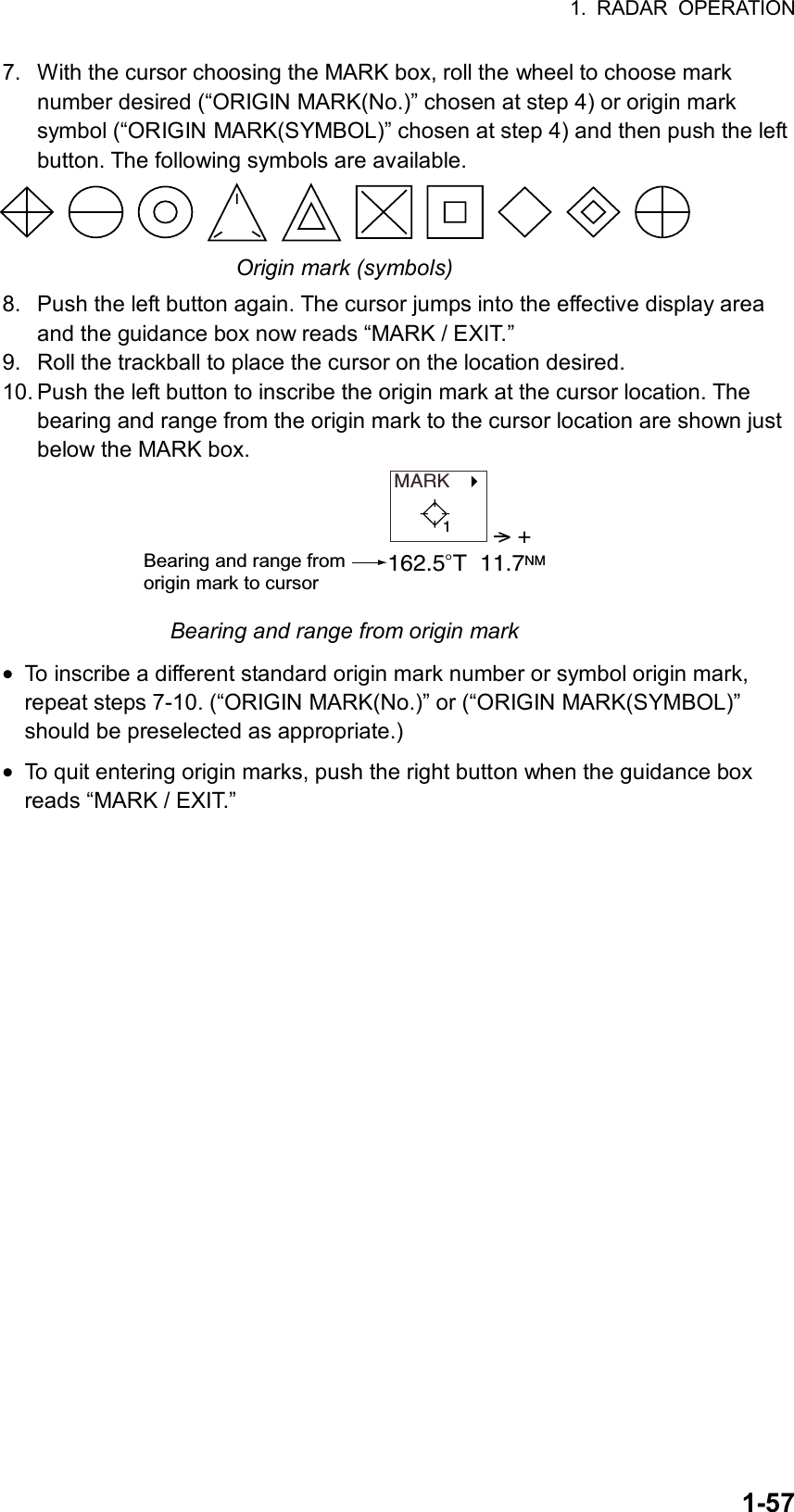 1. RADAR OPERATION  1-577.  With the cursor choosing the MARK box, roll the wheel to choose mark number desired (“ORIGIN MARK(No.)” chosen at step 4) or origin mark symbol (“ORIGIN MARK(SYMBOL)” chosen at step 4) and then push the left button. The following symbols are available.  Origin mark (symbols) 8.  Push the left button again. The cursor jumps into the effective display area and the guidance box now reads “MARK / EXIT.” 9.  Roll the trackball to place the cursor on the location desired. 10. Push the left button to inscribe the origin mark at the cursor location. The bearing and range from the origin mark to the cursor location are shown just below the MARK box. MARK   &gt; +162.5 T  11.7NMBearing and range from origin mark to cursor1 Bearing and range from origin mark • To inscribe a different standard origin mark number or symbol origin mark, repeat steps 7-10. (“ORIGIN MARK(No.)” or (“ORIGIN MARK(SYMBOL)” should be preselected as appropriate.) • To quit entering origin marks, push the right button when the guidance box reads “MARK / EXIT.”  