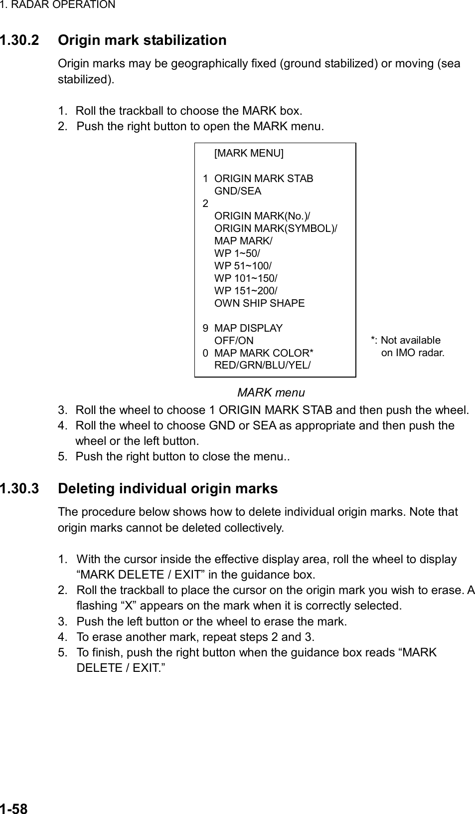 1. RADAR OPERATION  1-58  [MARK MENU]  1  ORIGIN MARK STAB  GND/SEA 2   ORIGIN MARK(No.)/  ORIGIN MARK(SYMBOL)/  MAP MARK/  WP 1~50/  WP 51~100/  WP 101~150/  WP 151~200/   OWN SHIP SHAPE   9 MAP DISPLAY  OFF/ON 0  MAP MARK COLOR*  RED/GRN/BLU/YEL/ 1.30.2  Origin mark stabilization Origin marks may be geographically fixed (ground stabilized) or moving (sea stabilized).  1.  Roll the trackball to choose the MARK box. 2.  Push the right button to open the MARK menu.                 MARK menu 3.  Roll the wheel to choose 1 ORIGIN MARK STAB and then push the wheel. 4.  Roll the wheel to choose GND or SEA as appropriate and then push the wheel or the left button.   5.  Push the right button to close the menu..  1.30.3  Deleting individual origin marks The procedure below shows how to delete individual origin marks. Note that origin marks cannot be deleted collectively.  1.  With the cursor inside the effective display area, roll the wheel to display “MARK DELETE / EXIT” in the guidance box. 2.  Roll the trackball to place the cursor on the origin mark you wish to erase. A flashing “X” appears on the mark when it is correctly selected.   3.  Push the left button or the wheel to erase the mark. 4.  To erase another mark, repeat steps 2 and 3. 5.  To finish, push the right button when the guidance box reads “MARK DELETE / EXIT.”   *: Not available   on IMO radar. 