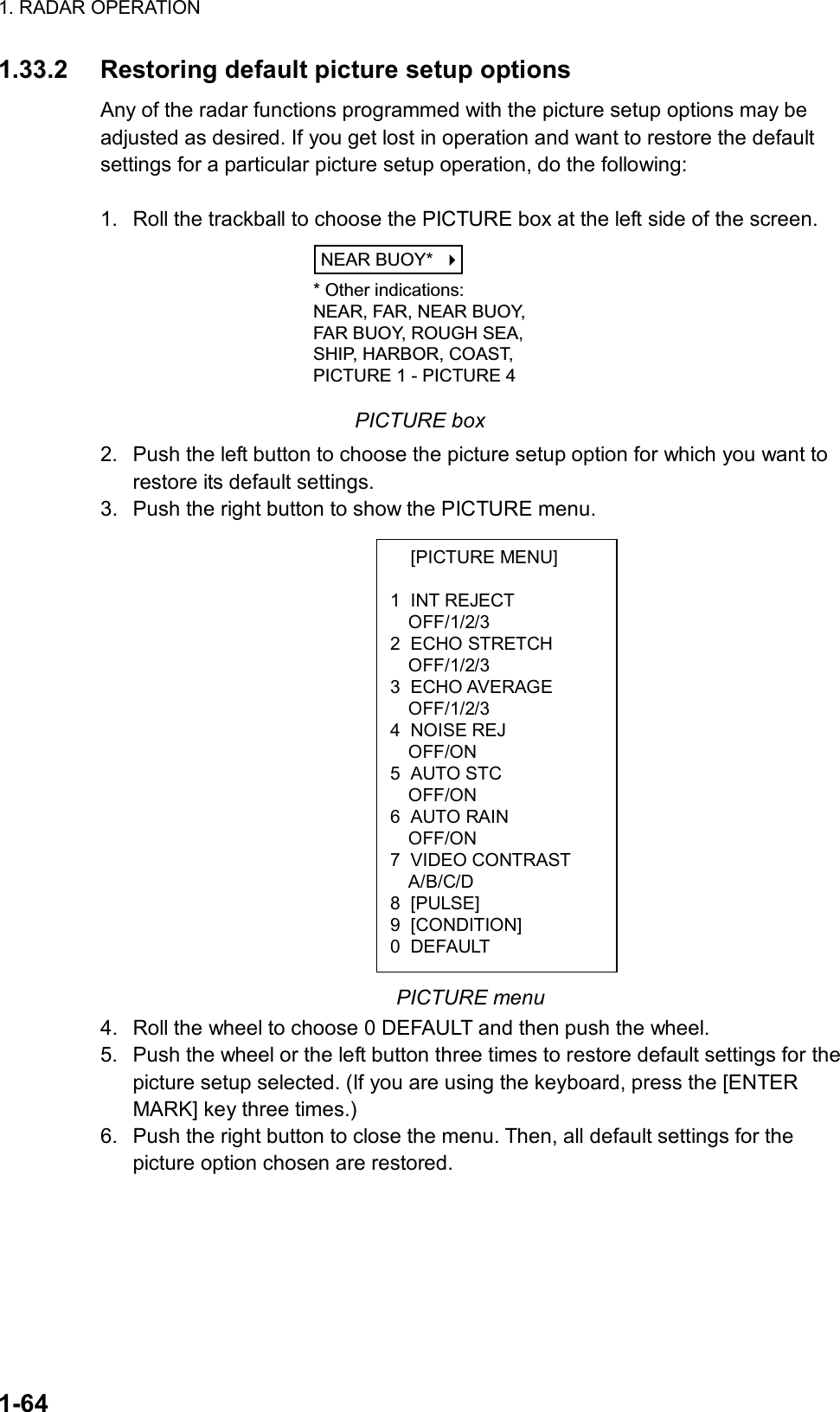 1. RADAR OPERATION  1-64  [PICTURE MENU]  1 INT REJECT OFF/1/2/3 2 ECHO STRETCH OFF/1/2/3 3 ECHO AVERAGE OFF/1/2/3 4 NOISE REJ OFF/ON 5 AUTO STC OFF/ON 6 AUTO RAIN OFF/ON 7 VIDEO CONTRAST A/B/C/D 8 [PULSE] 9 [CONDITION] 0 DEFAULT 1.33.2  Restoring default picture setup options Any of the radar functions programmed with the picture setup options may be adjusted as desired. If you get lost in operation and want to restore the default settings for a particular picture setup operation, do the following:  1.  Roll the trackball to choose the PICTURE box at the left side of the screen. NEAR BUOY*    * Other indications:NEAR, FAR, NEAR BUOY,FAR BUOY, ROUGH SEA,SHIP, HARBOR, COAST,PICTURE 1 - PICTURE 4 PICTURE box 2.  Push the left button to choose the picture setup option for which you want to restore its default settings. 3.  Push the right button to show the PICTURE menu.                   PICTURE menu 4.  Roll the wheel to choose 0 DEFAULT and then push the wheel. 5.  Push the wheel or the left button three times to restore default settings for the picture setup selected. (If you are using the keyboard, press the [ENTER MARK] key three times.) 6.  Push the right button to close the menu. Then, all default settings for the picture option chosen are restored. 