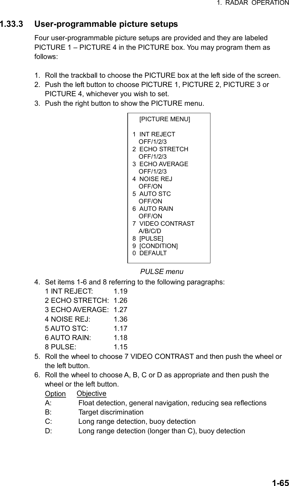 1. RADAR OPERATION  1-65 [PICTURE MENU]  1 INT REJECT OFF/1/2/3 2 ECHO STRETCH OFF/1/2/3 3 ECHO AVERAGE OFF/1/2/3 4 NOISE REJ OFF/ON 5 AUTO STC OFF/ON 6 AUTO RAIN OFF/ON 7 VIDEO CONTRAST A/B/C/D 8 [PULSE] 9 [CONDITION] 0 DEFAULT 1.33.3 User-programmable picture setups Four user-programmable picture setups are provided and they are labeled PICTURE 1 – PICTURE 4 in the PICTURE box. You may program them as follows:  1.  Roll the trackball to choose the PICTURE box at the left side of the screen. 2.  Push the left button to choose PICTURE 1, PICTURE 2, PICTURE 3 or PICTURE 4, whichever you wish to set. 3.  Push the right button to show the PICTURE menu.                   PULSE menu 4.  Set items 1-6 and 8 referring to the following paragraphs: 1 INT REJECT:  1.19 2 ECHO STRETCH:  1.26 3 ECHO AVERAGE:  1.27 4 NOISE REJ:  1.36 5 AUTO STC:  1.17 6 AUTO RAIN:  1.18 8 PULSE:  1.15 5.  Roll the wheel to choose 7 VIDEO CONTRAST and then push the wheel or the left button. 6.  Roll the wheel to choose A, B, C or D as appropriate and then push the wheel or the left button. Option   Objective A:    Float detection, general navigation, reducing sea reflections B:   Target discrimination C:    Long range detection, buoy detection D:    Long range detection (longer than C), buoy detection 