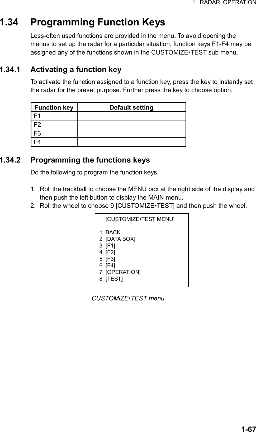 1. RADAR OPERATION  1-67 [CUSTOMIZE•TEST MENU]  1 BACK 2 [DATA BOX] 3 [F1] 4 [F2] 5 [F3] 6 [F4] 7 [OPERATION] 8 [TEST] 1.34  Programming Function Keys Less-often used functions are provided in the menu. To avoid opening the menus to set up the radar for a particular situation, function keys F1-F4 may be assigned any of the functions shown in the CUSTOMIZE•TEST sub menu.  1.34.1  Activating a function key To activate the function assigned to a function key, press the key to instantly set the radar for the preset purpose. Further press the key to choose option.    Function key Default setting F1  F2  F3  F4   1.34.2  Programming the functions keys Do the following to program the function keys.  1.  Roll the trackball to choose the MENU box at the right side of the display and then push the left button to display the MAIN menu. 2. Roll the wheel to choose 9 [CUSTOMIZE•TEST] and then push the wheel.           CUSTOMIZE•TEST menu 