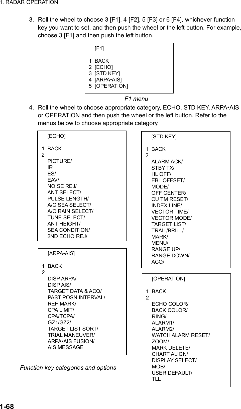 1. RADAR OPERATION  1-68  [F1]  1 BACK 2 [ECHO] 3 [STD KEY] 4 [ARPA•AIS] 5 [OPERATION]  [ECHO]  1 BACK 2  PICTURE/  IR  ES/  EAV/  NOISE REJ/  ANT SELECT/  PULSE LENGTH/  A/C SEA SELECT/   A/C RAIN SELECT/  TUNE SELECT/  ANT HEIGHT/  SEA CONDITION/   2ND ECHO REJ/  [ARPA•AIS]  1 BACK 2  DISP ARPA/  DISP AIS/   TARGET DATA &amp; ACQ/  PAST POSN INTERVAL/  REF MARK/  CPA LIMIT/  CPA/TCPA/  GZ1/GZ2/  TARGET LIST SORT/  TRIAL MANEUVER/  ARPA•AIS FUSION/  AIS MESSAGE  [STD KEY]  1 BACK 2  ALARM ACK/  STBY TX/  HL OFF/  EBL OFFSET/  MODE/  OFF CENTER/  CU TM RESET/  INDEX LINE/  VECTOR TIME/  VECTOR MODE/  TARGET LIST/  TRAIL/BRILL/  MARK/  MENU/  RANGE UP/  RANGE DOWN/  ACQ/  [OPERATION]  1 BACK 2  ECHO COLOR/  BACK COLOR/  RING/  ALARM1/  ALARM2/  WATCH ALARM RESET/  ZOOM/  MARK DELETE/  CHART ALIGN/  DISPLAY SELECT/  MOB/  USER DEFAULT/  TLL 3.  Roll the wheel to choose 3 [F1], 4 [F2], 5 [F3] or 6 [F4], whichever function key you want to set, and then push the wheel or the left button. For example, choose 3 [F1] and then push the left button.          F1 menu 4.  Roll the wheel to choose appropriate category, ECHO, STD KEY, ARPA•AIS or OPERATION and then push the wheel or the left button. Refer to the menus below to choose appropriate category.                               Function key categories and options  