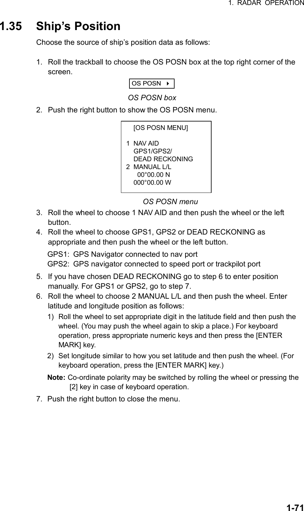 1. RADAR OPERATION  1-71  [OS POSN MENU]  1 NAV AID  GPS1/GPS2/  DEAD RECKONING 2 MANUAL L/L   00°00.00 N  000°00.00 W  1.35 Ship’s Position Choose the source of ship’s position data as follows:  1.  Roll the trackball to choose the OS POSN box at the top right corner of the screen. OS POSN     OS POSN box 2.  Push the right button to show the OS POSN menu.          OS POSN menu 3.  Roll the wheel to choose 1 NAV AID and then push the wheel or the left button. 4.  Roll the wheel to choose GPS1, GPS2 or DEAD RECKONING as appropriate and then push the wheel or the left button. GPS1:  GPS Navigator connected to nav port GPS2:  GPS navigator connected to speed port or trackpilot port 5.  If you have chosen DEAD RECKONING go to step 6 to enter position manually. For GPS1 or GPS2, go to step 7. 6.  Roll the wheel to choose 2 MANUAL L/L and then push the wheel. Enter latitude and longitude position as follows: 1) Roll the wheel to set appropriate digit in the latitude field and then push the wheel. (You may push the wheel again to skip a place.) For keyboard operation, press appropriate numeric keys and then press the [ENTER MARK] key. 2)  Set longitude similar to how you set latitude and then push the wheel. (For keyboard operation, press the [ENTER MARK] key.) Note: Co-ordinate polarity may be switched by rolling the wheel or pressing the [2] key in case of keyboard operation. 7.  Push the right button to close the menu.  