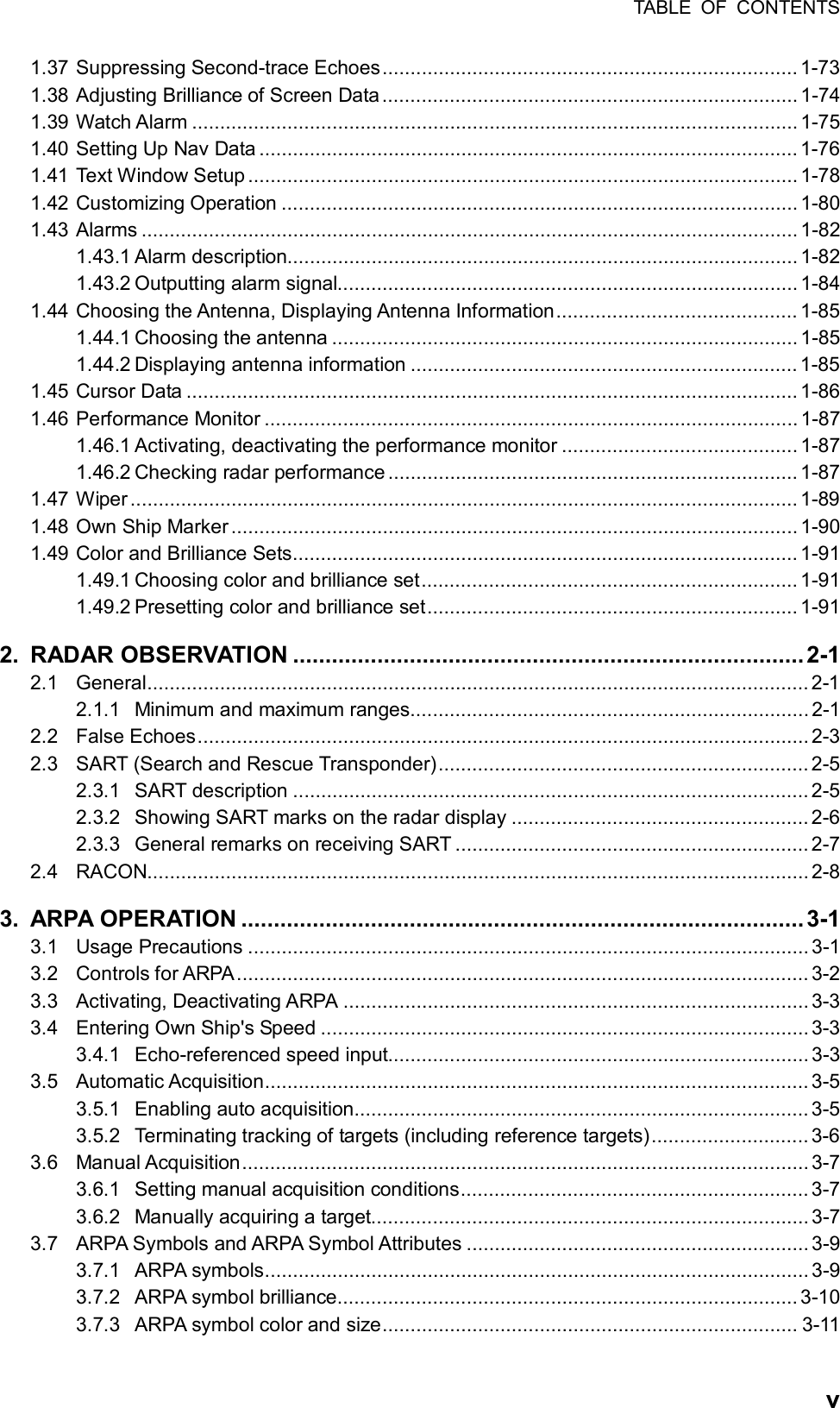 TABLE OF CONTENTS  v1.37 Suppressing Second-trace Echoes.......................................................................... 1-73 1.38 Adjusting Brilliance of Screen Data.......................................................................... 1-74 1.39 Watch Alarm ............................................................................................................1-75 1.40 Setting Up Nav Data ................................................................................................ 1-76 1.41 Text Window Setup .................................................................................................. 1-78 1.42 Customizing Operation ............................................................................................ 1-80 1.43 Alarms ..................................................................................................................... 1-82 1.43.1 Alarm description...........................................................................................1-82 1.43.2 Outputting alarm signal.................................................................................. 1-84 1.44 Choosing the Antenna, Displaying Antenna Information........................................... 1-85 1.44.1 Choosing the antenna ................................................................................... 1-85 1.44.2 Displaying antenna information .....................................................................1-85 1.45 Cursor Data ............................................................................................................. 1-86 1.46 Performance Monitor ............................................................................................... 1-87 1.46.1 Activating, deactivating the performance monitor .......................................... 1-87 1.46.2 Checking radar performance ......................................................................... 1-87 1.47 Wiper....................................................................................................................... 1-89 1.48 Own Ship Marker..................................................................................................... 1-90 1.49 Color and Brilliance Sets.......................................................................................... 1-91 1.49.1 Choosing color and brilliance set................................................................... 1-91 1.49.2 Presetting color and brilliance set.................................................................. 1-91 2. RADAR OBSERVATION ...............................................................................2-1 2.1 General...................................................................................................................... 2-1 2.1.1 Minimum and maximum ranges....................................................................... 2-1 2.2 False Echoes.............................................................................................................2-3 2.3 SART (Search and Rescue Transponder)..................................................................2-5 2.3.1 SART description ............................................................................................ 2-5 2.3.2 Showing SART marks on the radar display ..................................................... 2-6 2.3.3 General remarks on receiving SART ............................................................... 2-7 2.4 RACON...................................................................................................................... 2-8 3. ARPA OPERATION ....................................................................................... 3-1 3.1 Usage Precautions .................................................................................................... 3-1 3.2 Controls for ARPA...................................................................................................... 3-2 3.3 Activating, Deactivating ARPA ................................................................................... 3-3 3.4 Entering Own Ship&apos;s Speed ....................................................................................... 3-3 3.4.1 Echo-referenced speed input........................................................................... 3-3 3.5 Automatic Acquisition................................................................................................. 3-5 3.5.1 Enabling auto acquisition.................................................................................3-5 3.5.2 Terminating tracking of targets (including reference targets)............................ 3-6 3.6 Manual Acquisition..................................................................................................... 3-7 3.6.1 Setting manual acquisition conditions.............................................................. 3-7 3.6.2 Manually acquiring a target.............................................................................. 3-7 3.7 ARPA Symbols and ARPA Symbol Attributes ............................................................. 3-9 3.7.1 ARPA symbols................................................................................................. 3-9 3.7.2 ARPA symbol brilliance.................................................................................. 3-10 3.7.3 ARPA symbol color and size.......................................................................... 3-11 