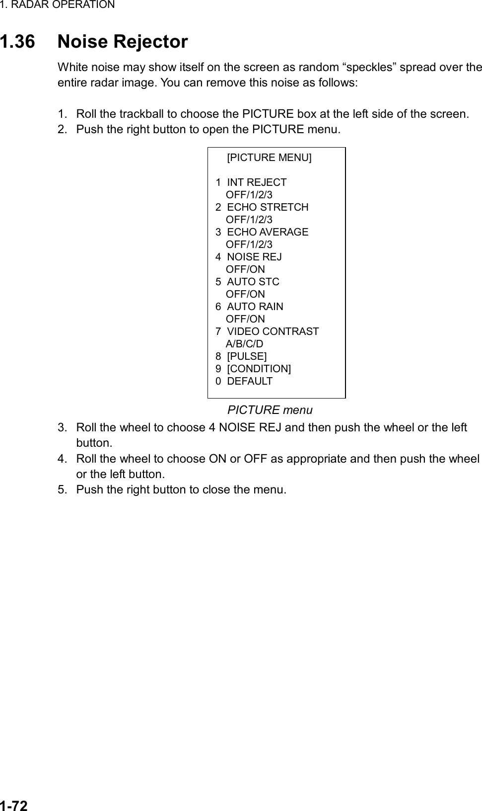 1. RADAR OPERATION  1-72  [PICTURE MENU]  1 INT REJECT OFF/1/2/3 2 ECHO STRETCH OFF/1/2/3 3 ECHO AVERAGE OFF/1/2/3 4 NOISE REJ OFF/ON 5 AUTO STC OFF/ON 6 AUTO RAIN OFF/ON 7 VIDEO CONTRAST A/B/C/D 8 [PULSE] 9 [CONDITION] 0 DEFAULT 1.36 Noise Rejector White noise may show itself on the screen as random “speckles” spread over the entire radar image. You can remove this noise as follows:  1.  Roll the trackball to choose the PICTURE box at the left side of the screen. 2.  Push the right button to open the PICTURE menu.                   PICTURE menu 3.  Roll the wheel to choose 4 NOISE REJ and then push the wheel or the left button. 4.  Roll the wheel to choose ON or OFF as appropriate and then push the wheel or the left button. 5.  Push the right button to close the menu.  
