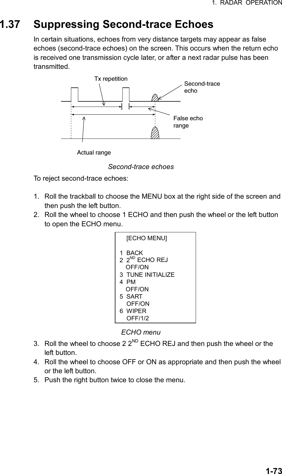 1. RADAR OPERATION  1-73 [ECHO MENU]  1 BACK 2 2ND ECHO REJ OFF/ON 3 TUNE INITIALIZE 4 PM OFF/ON 5 SART  OFF/ON 6 WIPER OFF/1/21.37  Suppressing Second-trace Echoes In certain situations, echoes from very distance targets may appear as false echoes (second-trace echoes) on the screen. This occurs when the return echo is received one transmission cycle later, or after a next radar pulse has been transmitted. Second-traceechoTx repetitionActual rangeFalse echorange Second-trace echoes To reject second-trace echoes:  1.  Roll the trackball to choose the MENU box at the right side of the screen and then push the left button. 2.  Roll the wheel to choose 1 ECHO and then push the wheel or the left button to open the ECHO menu.           ECHO menu 3.  Roll the wheel to choose 2 2ND ECHO REJ and then push the wheel or the left button. 4.  Roll the wheel to choose OFF or ON as appropriate and then push the wheel or the left button. 5.  Push the right button twice to close the menu.  