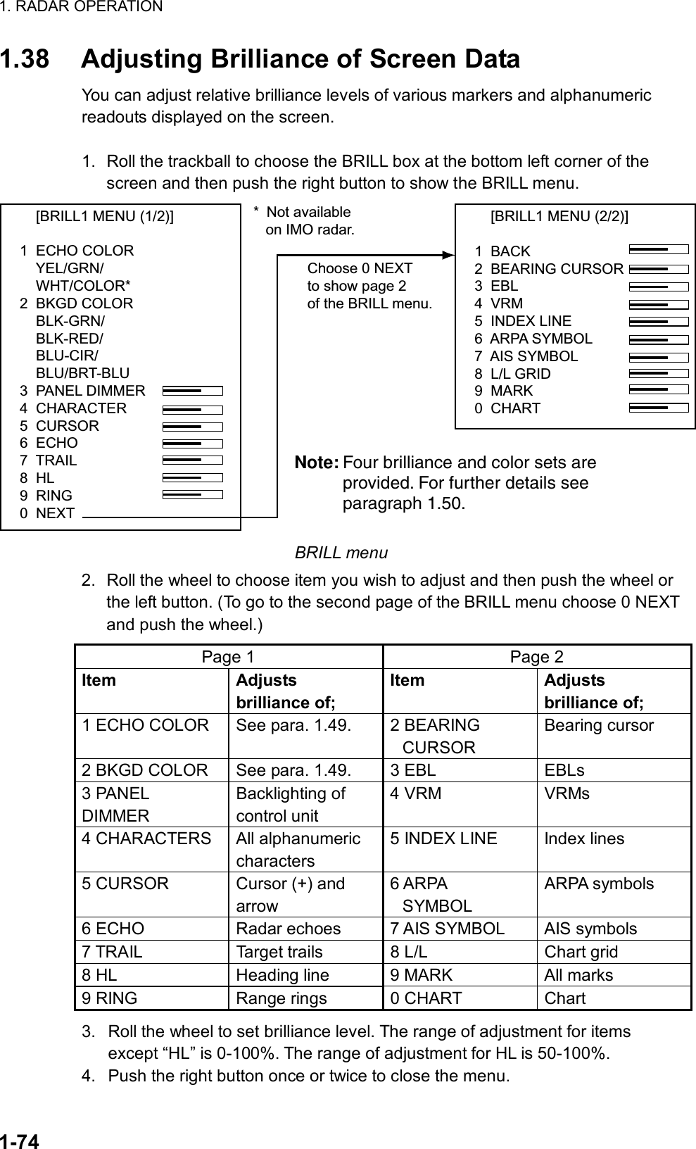 1. RADAR OPERATION  1-74 1.38  Adjusting Brilliance of Screen Data You can adjust relative brilliance levels of various markers and alphanumeric readouts displayed on the screen.  1.  Roll the trackball to choose the BRILL box at the bottom left corner of the screen and then push the right button to show the BRILL menu.     [BRILL1 MENU (2/2)]1  BACK2  BEARING CURSOR3  EBL4  VRM5  INDEX LINE6  ARPA SYMBOL7  AIS SYMBOL8  L/L GRID9  MARK0  CHARTChoose 0 NEXTto show page 2of the BRILL menu.     [BRILL1 MENU (1/2)]1  ECHO COLOR    YEL/GRN/    WHT/COLOR*2  BKGD COLOR    BLK-GRN/    BLK-RED/    BLU-CIR/    BLU/BRT-BLU3  PANEL DIMMER4  CHARACTER5  CURSOR6  ECHO7  TRAIL8  HL9  RING0  NEXT* Not available   on IMO radar.Note: Four brilliance and color sets are provided. For further details see paragraph 1.50. BRILL menu 2.  Roll the wheel to choose item you wish to adjust and then push the wheel or the left button. (To go to the second page of the BRILL menu choose 0 NEXT and push the wheel.) Page 1  Page 2 Item Adjusts brilliance of; Item Adjusts brilliance of; 1 ECHO COLOR  See para. 1.49.  2 BEARING CURSOR Bearing cursor 2 BKGD COLOR  See para. 1.49.  3 EBL  EBLs 3 PANEL DIMMER Backlighting of control unit 4 VRM  VRMs 4 CHARACTERS  All alphanumeric characters 5 INDEX LINE  Index lines 5 CURSOR  Cursor (+) and arrow 6 ARPA   SYMBOL ARPA symbols 6 ECHO  Radar echoes  7 AIS SYMBOL  AIS symbols 7 TRAIL  Target trails  8 L/L  Chart grid 8 HL  Heading line  9 MARK  All marks 9 RING  Range rings  0 CHART  Chart 3.  Roll the wheel to set brilliance level. The range of adjustment for items except “HL” is 0-100%. The range of adjustment for HL is 50-100%. 4.  Push the right button once or twice to close the menu. 