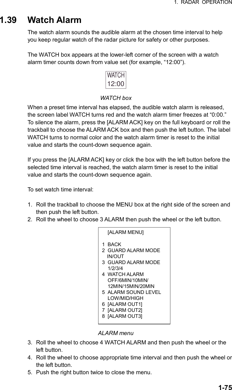 1. RADAR OPERATION  1-75 [ALARM MENU]  1 BACK 2 GUARD ALARM MODE IN/OUT 3 GUARD ALARM MODE  1/2/3/4 4 WATCH ALARM  OFF/6MIN/10MIN/  12MIN/15MIN/20MIN 5  ALARM SOUND LEVEL  LOW/MID/HIGH 6 [ALARM OUT1] 7 [ALARM OUT2] 8 [ALARM OUT3] 1.39 Watch Alarm The watch alarm sounds the audible alarm at the chosen time interval to help you keep regular watch of the radar picture for safety or other purposes.    The WATCH box appears at the lower-left corner of the screen with a watch alarm timer counts down from value set (for example, “12:00”). WATCH12:00  WATCH box When a preset time interval has elapsed, the audible watch alarm is released, the screen label WATCH turns red and the watch alarm timer freezes at “0:00.” To silence the alarm, press the [ALARM ACK] key on the full keyboard or roll the trackball to choose the ALARM ACK box and then push the left button. The label WATCH turns to normal color and the watch alarm timer is reset to the initial value and starts the count-down sequence again.  If you press the [ALARM ACK] key or click the box with the left button before the selected time interval is reached, the watch alarm timer is reset to the initial value and starts the count-down sequence again.  To set watch time interval:  1.  Roll the trackball to choose the MENU box at the right side of the screen and then push the left button. 2.  Roll the wheel to choose 3 ALARM then push the wheel or the left button.                ALARM menu 3. Roll the wheel to choose 4 WATCH ALARM and then push the wheel or the left button. 4.  Roll the wheel to choose appropriate time interval and then push the wheel or the left button. 5.  Push the right button twice to close the menu. 