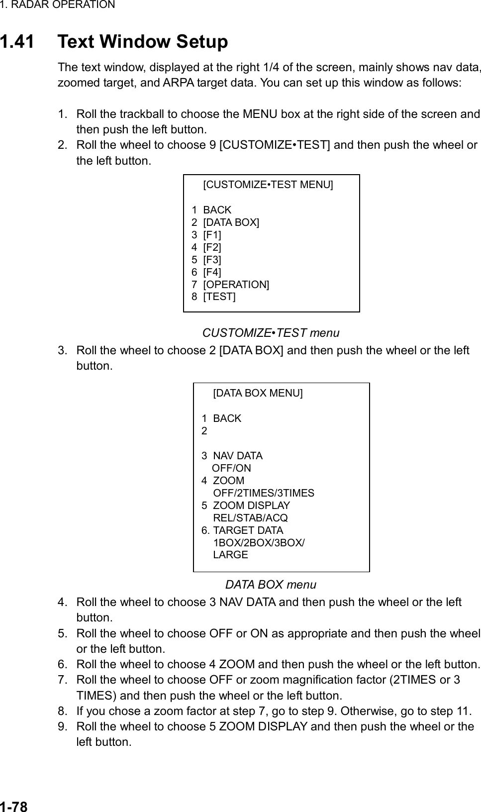 1. RADAR OPERATION  1-78  [CUSTOMIZE•TEST MENU]  1 BACK 2 [DATA BOX] 3 [F1] 4 [F2] 5 [F3] 6 [F4] 7 [OPERATION] 8 [TEST]   [DATA BOX MENU]  1 BACK 2   3 NAV DATA OFF/ON 4 ZOOM  OFF/2TIMES/3TIMES 5 ZOOM DISPLAY  REL/STAB/ACQ 6. TARGET DATA  1BOX/2BOX/3BOX/  LARGE 1.41  Text Window Setup The text window, displayed at the right 1/4 of the screen, mainly shows nav data, zoomed target, and ARPA target data. You can set up this window as follows:  1.  Roll the trackball to choose the MENU box at the right side of the screen and then push the left button. 2.  Roll the wheel to choose 9 [CUSTOMIZE•TEST] and then push the wheel or the left button.            CUSTOMIZE•TEST menu 3.  Roll the wheel to choose 2 [DATA BOX] and then push the wheel or the left button.              DATA BOX menu 4.  Roll the wheel to choose 3 NAV DATA and then push the wheel or the left button. 5.  Roll the wheel to choose OFF or ON as appropriate and then push the wheel or the left button. 6.  Roll the wheel to choose 4 ZOOM and then push the wheel or the left button. 7.  Roll the wheel to choose OFF or zoom magnification factor (2TIMES or 3 TIMES) and then push the wheel or the left button. 8.  If you chose a zoom factor at step 7, go to step 9. Otherwise, go to step 11. 9.  Roll the wheel to choose 5 ZOOM DISPLAY and then push the wheel or the left button. 