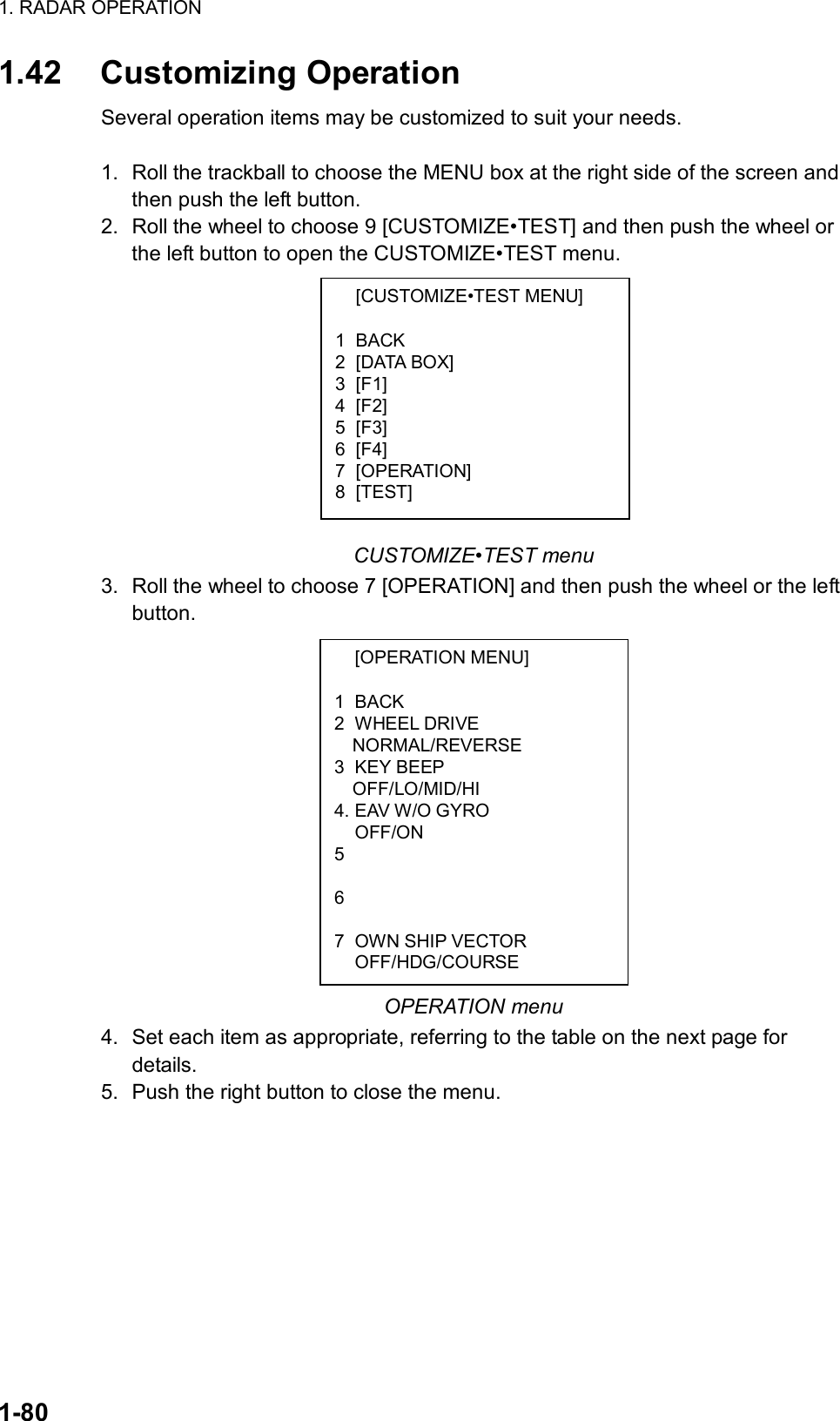 1. RADAR OPERATION  1-80  [CUSTOMIZE•TEST MENU]  1 BACK 2 [DATA BOX] 3 [F1] 4 [F2] 5 [F3] 6 [F4] 7 [OPERATION] 8 [TEST]  [OPERATION MENU]  1 BACK 2 WHEEL DRIVE NORMAL/REVERSE 3 KEY BEEP OFF/LO/MID/HI 4. EAV W/O GYRO  OFF/ON 5    6    7  OWN SHIP VECTOR  OFF/HDG/COURSE 1.42 Customizing Operation Several operation items may be customized to suit your needs.  1.  Roll the trackball to choose the MENU box at the right side of the screen and then push the left button. 2.  Roll the wheel to choose 9 [CUSTOMIZE•TEST] and then push the wheel or the left button to open the CUSTOMIZE•TEST menu.            CUSTOMIZE•TEST menu 3.  Roll the wheel to choose 7 [OPERATION] and then push the wheel or the left button.               OPERATION menu 4. Set each item as appropriate, referring to the table on the next page for details.  5. Push the right button to close the menu.  